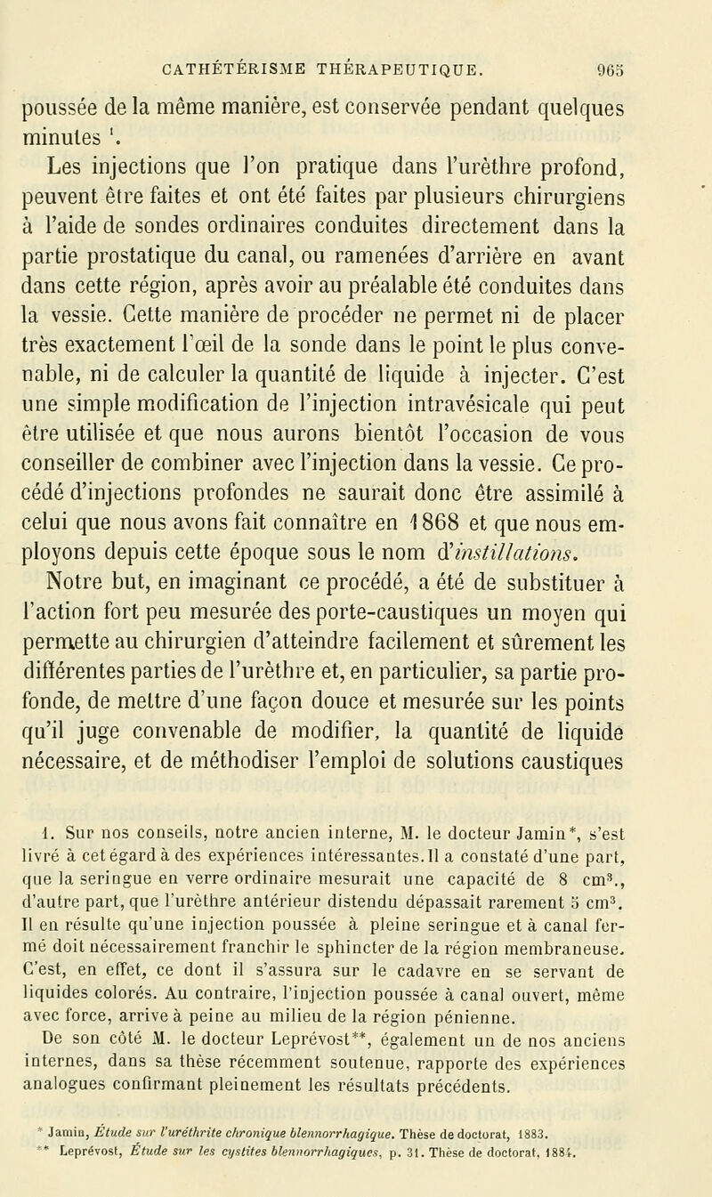 poussée de la même manière, est conservée pendant quelques minutes '. Les injections que l'on pratique dans l'urèthre profond, peuvent être faites et ont été faites par plusieurs chirurgiens à l'aide de sondes ordinaires conduites directement dans la partie prostatique du canal, ou ramenées d'arrière en avant dans cette région, après avoir au préalable été conduites dans la vessie. Cette manière de procéder ne permet ni de placer très exactement Toeil de la sonde dans le point le plus conve- nable, ni de calculer la quantité de liquide à injecter. C'est une simple modification de l'injection intravésicale qui peut être utilisée et que nous aurons bientôt l'occasion de vous conseiller de combiner avec l'injection dans la vessie. Ce pro- cédé d'injections profondes ne saurait donc être assimilé à celui que nous avons fait connaître en 1868 et que nous em- ployons depuis cette époque sous le nom ^instillations. Notre but, en imaginant ce procédé, a été de substituer à l'action fort peu mesurée des porte-caustiques un moyen qui permette au chirurgien d'atteindre facilement et sûrement les différentes parties de l'urèthre et, en particulier, sa partie pro- fonde, de mettre d'une façon douce et mesurée sur les points qu'il juge convenable de modifier, la quantité de liquide nécessaire, et de méthodiser l'emploi de solutions caustiques 1. Sur nos conseils, notre ancien interne, M. le docteur Jamin*, s'est livré à cet égard à des expériences intéressantes. Il a constaté d'une part, que la seringue en verre ordinaire mesurait une capacité de 8 cm^., d'autre part, que l'urèthre antérieur distendu dépassait rarement 5 cm^. Il en résulte qu'une injection poussée à pleine seringue et à canal fer- mé doit nécessairement franchir le sphincter de la région membraneuse. C'est, en effet, ce dont il s'assura sur le cadavre en se servant de liquides colorés. Au contraire, l'injection poussée à canal ouvert, même avec force, arrive à peine au milieu de la région pénienne. De son côté M. le docteur Leprévost**, également un de nos anciens internes, dans sa thèse récemment soutenue, rapporte des expériences analogues confirmant pleiaement les résultats précédents. * Jamin, Étude sur l'uréthrite chronique blennorrhagique. Thèse de doctorat, 1883. ** Leprévost, Étude sur les cystites blennorrhagiques, p. 31. Thèse de doctorat, )88'c.