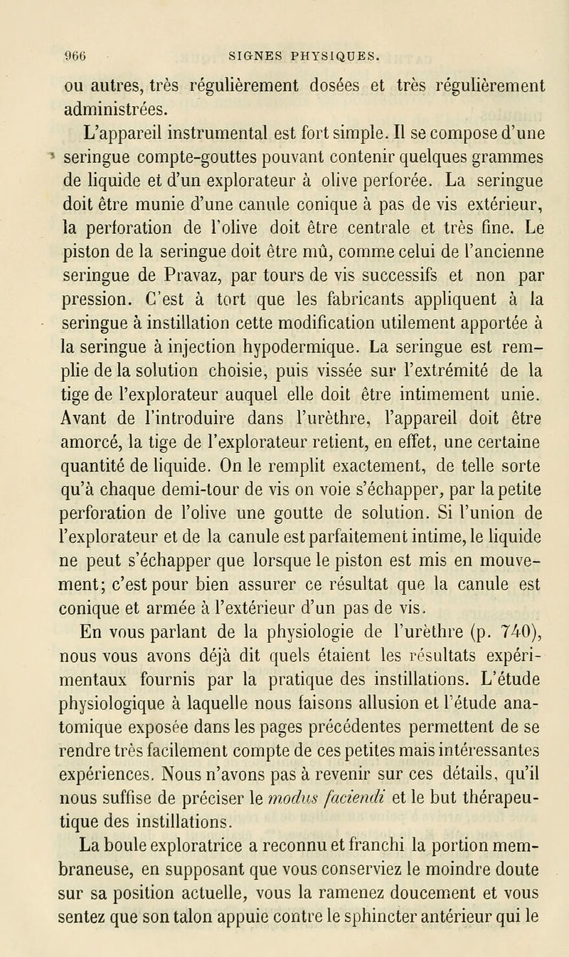 OU autres, très régulièrement dosées et très régulièrement administrées. L'appareil instrumental est fort simple. Il se compose d'une ' seringue compte-gouttes pouvant contenir quelques grammes de liquide et d'un explorateur à olive perforée. La seringue doit être munie d'une canule conique à pas de vis extérieur, la perforation de l'olive doit être centrale et très fine. Le piston de la seringue doit être mû, comme celui de l'ancienne seringue de Pravaz, par tours de vis successifs et non par pression. C'est à tort que les fabricants appliquent à la seringue à instillation cette modification utilement apportée à la seringue à injection hypodermique. La seringue est rem- plie de la solution choisie, puis vissée sur l'extrémité de la tige de l'explorateur auquel elle doit être intimement unie. Avant de l'introduire dans l'urèthre, l'appareil doit être amorcé, la tige de l'explorateur retient, en effet, une certaine quantité de liquide. On le remplit exactement, de telle sorte qu'à chaque demi-tour de vis on voie s'échapper, par la petite perforation de l'olive une goutte de solution. Si l'union de l'explorateur et de la canule est parfaitement intime, le hquide ne peut s'échapper que lorsque le piston est mis en mouve- ment; c'est pour bien assurer ce résultat que la canule est conique et armée à l'extérieur d'un pas de vis. En vous parlant de la physiologie de l'urèthre (p. 740), nous vous avons déjà dit quels étaient les résultats expéri- mentaux fournis par la pratique des instillations. L'étude physiologique à laquelle nous faisons allusion et Tétude ana- tomique exposée dans les pages précédentes permettent de se rendre très facilement compte de ces petites mais intéressantes expériences. Nous n'avons pas à revenir sur ces détails, qu'il nous suffise de préciser le modus faciendi et le but thérapeu- tique des instillations. La boule exploratrice a reconnu et fi^anchi la portion mem- braneuse, en supposant que vous conserviez le moindre doute sur sa position actuelle, vous la ramenez doucemient et vous sentez que son talon appuie contre le sphincter antérieur qui le