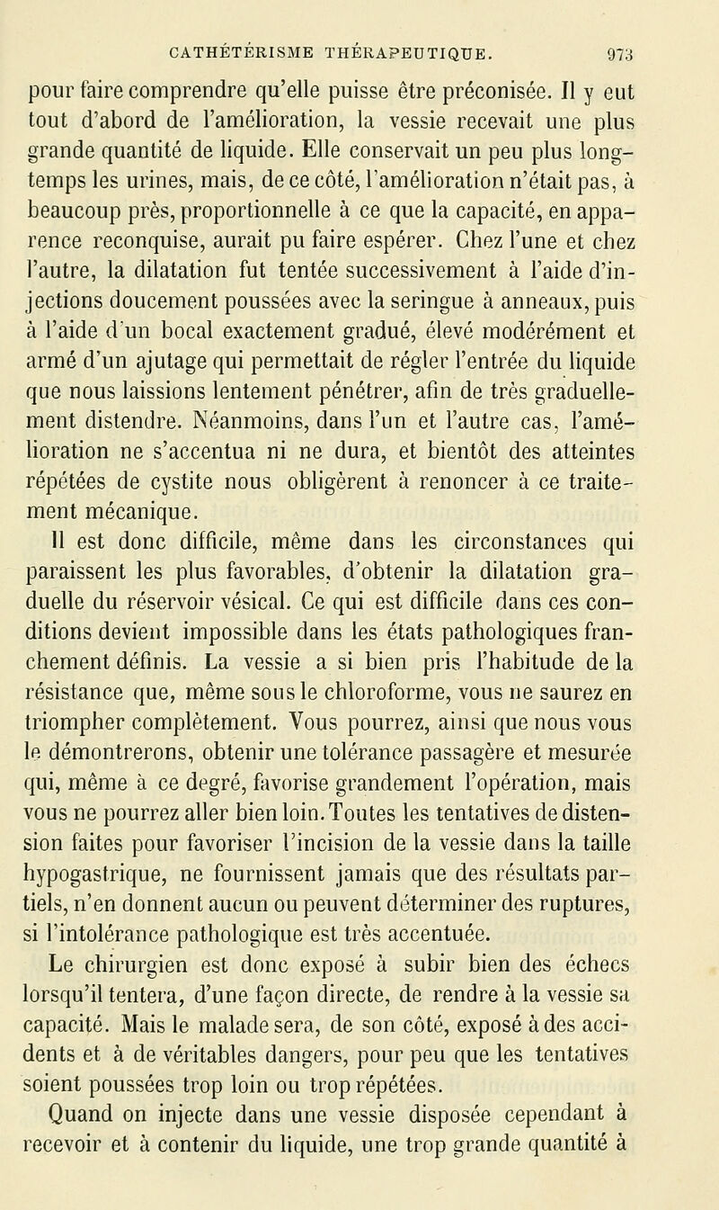 pour faire comprendre qu'elle puisse être préconisée. Il y eut tout d'abord de l'amélioration, la vessie recevait une plus grande quantité de liquide. Elle conservait un peu plus long- temps les urines, mais, de ce côté, l'amélioration n'était pas, à beaucoup près, proportionnelle à ce que la capacité, en appa- rence reconquise, aurait pu faire espérer. Chez l'une et chez l'autre, la dilatation fut tentée successivement à l'aide d'in- jections doucement poussées avec la seringue à anneaux, puis à l'aide d'un bocal exactement gradué, élevé modérément et armé d'un ajutage qui permettait de régler l'entrée du Hquide que nous laissions lentement pénétrer, afin de très graduelle- ment distendre. Néanmoins, dans l'un et l'autre cas, l'amé- horation ne s'accentua ni ne dura, et bientôt des atteintes répétées de cystite nous obligèrent à renoncer à ce traite- ment mécanique. 11 est donc difficile, même dans les circonstances qui paraissent les plus favorables, d'obtenir la dilatation gra- duelle du réservoir vésical. Ce qui est difficile dans ces con- ditions devient impossible dans les états pathologiques fran- chement définis. La vessie a si bien pris l'habitude de la résistance que, même sous le chloroforme, vous ne saurez en triompher complètement. Vous pourrez, ainsi que nous vous le démontrerons, obtenir une tolérance passagère et mesurée qui, même à ce degré, favorise grandement l'opération, mais vous ne pourrez aller bien loin. Toutes les tentatives de disten- sion faites pour favoriser l'incision de la vessie dans la taille hypogastrique, ne fournissent jamais que des résultats par- tiels, n'en donnent aucun ou peuvent déterminer des ruptures, si l'intolérance pathologique est très accentuée. Le chirurgien est donc exposé à subir bien des échecs lorsqu'il tentera, d'une façon directe, de rendre à la vessie sa capacité. Mais le malade sera, de son côté, exposé à des acci- dents et à de véritables dangers, pour peu que les tentatives soient poussées trop loin ou trop répétées. Quand on injecte dans une vessie disposée cependant à recevoir et à contenir du liquide, une trop grande quantité à