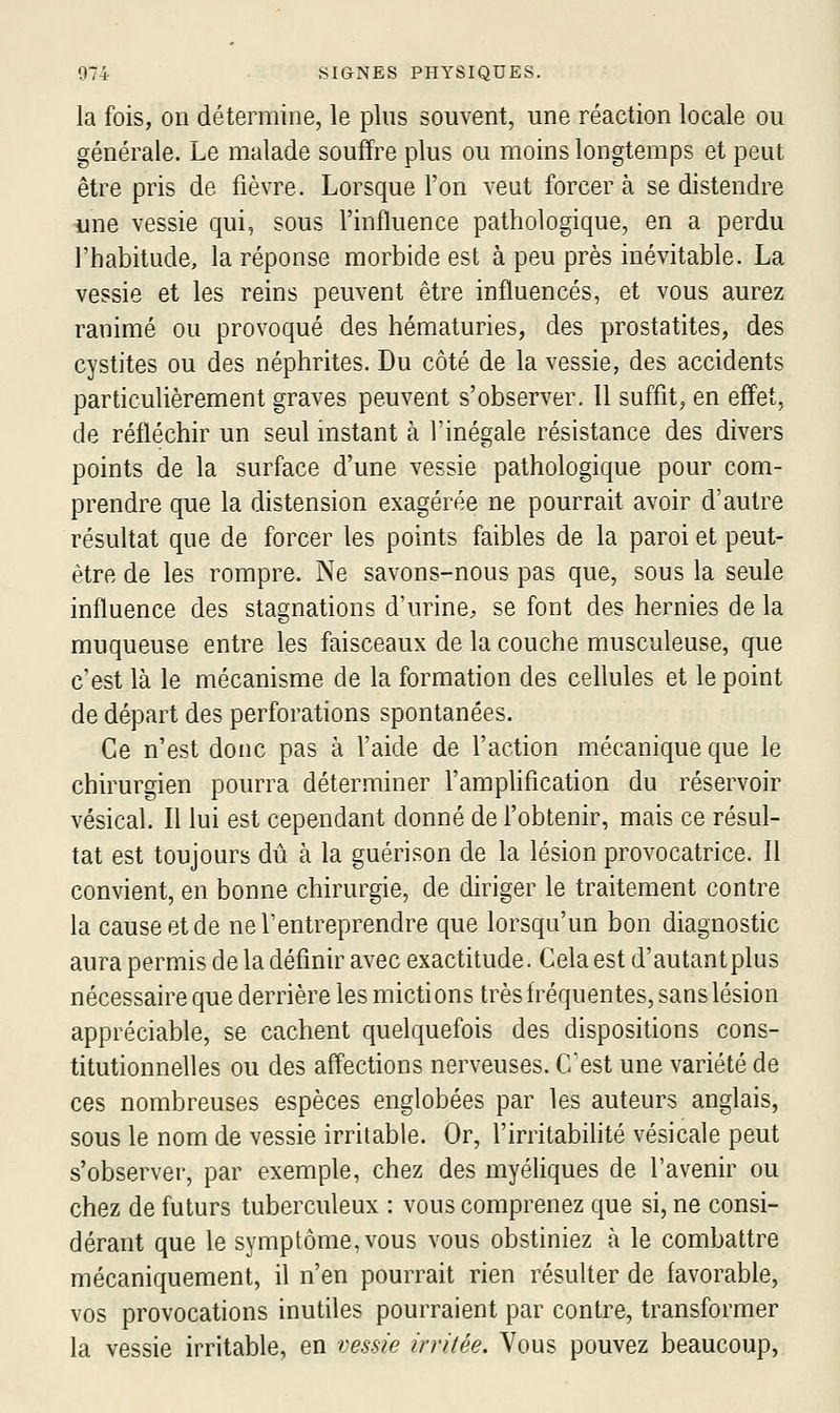 la fois, on détermine, le plus souvent, une réaction locale ou générale. Le malade souffre plus ou moins longtemps et peut être pris de fièvre. Lorsque l'on veut forcer à se distendre une vessie qui, sous l'influence pathologique, en a perdu l'habitude, la réponse morbide est à peu près inévitable. La vessie et les reins peuvent être influencés, et vous aurez ranimé ou provoqué des hématuries, des prostatites, des cystites ou des néphrites. Du côté de la vessie, des accidents particulièrement graves peuvent s'observer. 11 suffit, en effet, de réfléchir un seul instant à l'inégale résistance des divers points de la surface d'une vessie pathologique pour com- prendre que la distension exagérée ne pourrait avoir d'autre résultat que de forcer les points faibles de la paroi et peut- être de les rompre. Ne savons-nous pas que, sous la seule influence des stagnations d'urine, se font des hernies de la muqueuse entre les faisceaux de la couche musculeuse, que c'est là le mécanisme de la formation des cellules et le point de départ des perforations spontanées. Ce n'est donc pas à l'aide de l'action mécanique que le chirurgien pourra déterminer l'amplification du réservoir vésical. Il lui est cependant donné de l'obtenir, mais ce résul- tat est toujours dû à la guérison de la lésion provocatrice. Il convient, en bonne chirurgie, de diriger le traitement contre la cause et de ne l'entreprendre que lorsqu'un bon diagnostic aura permis de la définir avec exactitude. Cela est d'autant plus nécessaire que derrière les mictions très Iréquentes, sans lésion appréciable, se cachent quelquefois des dispositions cons- titutionnelles ou des affections nerveuses. C'est une variété de ces nombreuses espèces englobées par les auteurs anglais, sous le nom de vessie irritable. Or, l'irritabihté vésicale peut s'observer, par exemple, chez des myéhques de l'avenir ou chez de futurs tuberculeux : vous comprenez que si, ne consi- dérant que le symptôme, vous vous obstiniez à le combattre mécaniquement, il n'en pourrait rien résulter de favorable, vos provocations inutiles pourraient par contre, transformer la vessie irritable, en vessie irritée. Vous pouvez beaucoup,