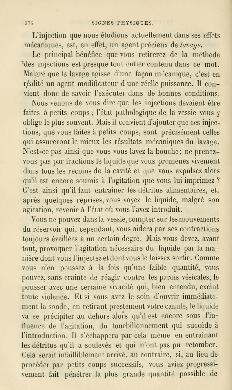 L'injection que nous étudions actuellement dans ses effets mécaniques, est, en effet, un agent précieux àe, lavage. Le principal bénéfice que vous retirerez de la méthode ■des injecLions est presque tout entier contenu dans ce mot. Malgré que le lavage agisse d'une façon mécanique, c'est en réalité un agent modificateur d'une réelle puissance. Il con- vient donc de savoir fexécuter dans de bonnes conditions. Nous venons de vous dire que les injections devaient être faites à petits coups ; fétat pathologique de la vessie vous y oblige le plus souvent. Mais il convient d'ajouter que ces injec- tions, que vous faites à petits coups, sont précisément celles qui assureront le mieux les résultats mécaniques du lavage. N'esL-ce pas ainsi que vous vous lavez la bouche; ne prenez- vous pas par fractions le liquide que vous promenez vivement dans tous les recoins de la cavité et que vous expulsez alors qu'il est encore soumis à l'agitation que vous lui imprimez ? C'est ainsi qu'il faut entraîner les détritus alimentaires, et, après quelques reprises, vous voyez le hquide, malgré son agitation, revenir à fétat où vous favez introduit. Vous ne pouvez dans la vessie, compter sur les mouvements du réservoir qui, cependant, vous aidera par ses contractions toujours éveillées à un certain degré. Mais vous devez, avant tout, provoquer 1agitation nécessaire du liquide par la ma- nière dont vous f injectez et dont vous le laissez sortir. Comme vous n'en poussez à la fois qu'une faible quantité, vous pouvez, sans crainte de réagir contre les parois vésicales, le pousser avec une certaine vivacité qui, bien entendu, exclut toute violence. Et si vous avez le soin d'ouvrir immédiate- ment la sonde, en retirant prestement votre canule, le liquide va se précipiter au dehors alors qu'il est encore sous f in- fluence de fagitation, du tourbillonnement qui succède à l'introduction. Il s'échappera par cela même en entraînant les détritus qu'il a soulevés et qui n'ont pas pu retomber. Cela serait infailliblement arrivé, au contraire, si, au lieu de procéder par petits coups successifs, vous aviez progressi- vement fait pénétrer la plus grande quantité possible de