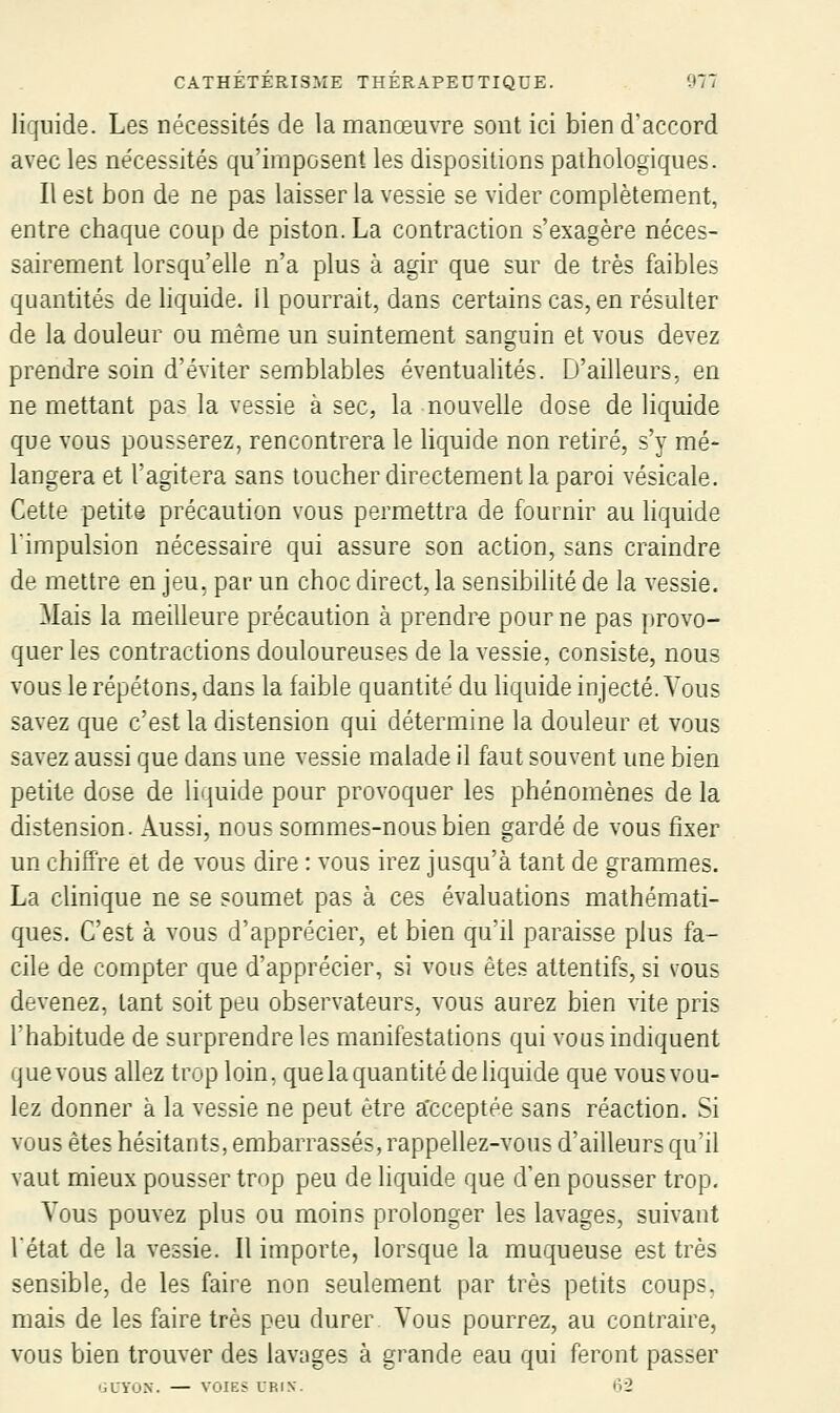 liquide. Les nécessités de la manœuvre sont ici bien d'accord avec les nécessités qu'imposent les dispositions pathologiques. Il est bon de ne pas laisser la vessie se vider complètement, entre chaque coup de piston. La contraction s'exagère néces- sairement lorsqu'elle n'a plus à agir que sur de très faibles quantités de liquide. Il pourrait, dans certains cas, en résulter de la douleur ou même un suintement sanguin et vous devez prendre soin d'éviter semblables éventualités. D'ailleurs, en ne mettant pas la vessie à sec, la nouvelle dose de liquide que vous pousserez, rencontrera le liquide non retiré, s'y mé- langera et l'agitera sans loucher directement la paroi vésicale. Cette petits précaution vous permettra de fournir au liquide l'impulsion nécessaire qui assure son action, sans craindre de mettre en jeu, par un choc direct, la sensibihté de la vessie. Mais la meilleure précaution à prendre pour ne pas provo- quer les contractions douloureuses de la vessie, consiste, nous vous le répétons, dans la faible quantité du hquide injecté. Vous savez que c'est la distension qui détermine la douleur et vous savez aussi que dans une vessie malade il faut souvent une bien petite dose de liquide pour provoquer les phénomènes de la distension. Aussi, nous sommes-nous bien gardé de vous fixer un chiffre et de vous dire : vous irez jusqu'à tant de grammes. La clinique ne se soumet pas à ces évaluations mathémati- ques. C'est à vous d'apprécier, et bien qu'il paraisse plus fa- cile de compter que d'apprécier, si vous êtes attentifs, si vous devenez, tant soit peu observateurs, vous aurez bien vite pris l'habitude de surprendre les manifestations qui vous indiquent que vous allez trop loin, que la quantité de liquide que vous vou- lez donner a la vessie ne peut être a'cceptée sans réaction. Si vous êtes hésitants, embarrassés, rappellez-vous d'ailleurs qu'il vaut mieux pousser trop peu de liquide que d'en pousser trop. Vous pouvez plus ou moins prolonger les lavages, suivant l'état de la vessie. Il importe, lorsque la muqueuse est très sensible, de les faire non seulement par très petits coups, mais de les faire très peu durer Vous pourrez, au contraire, vous bien trouver des lavages à grande eau qui feront passer 'iLYOX. — VOIES URIN. ti2