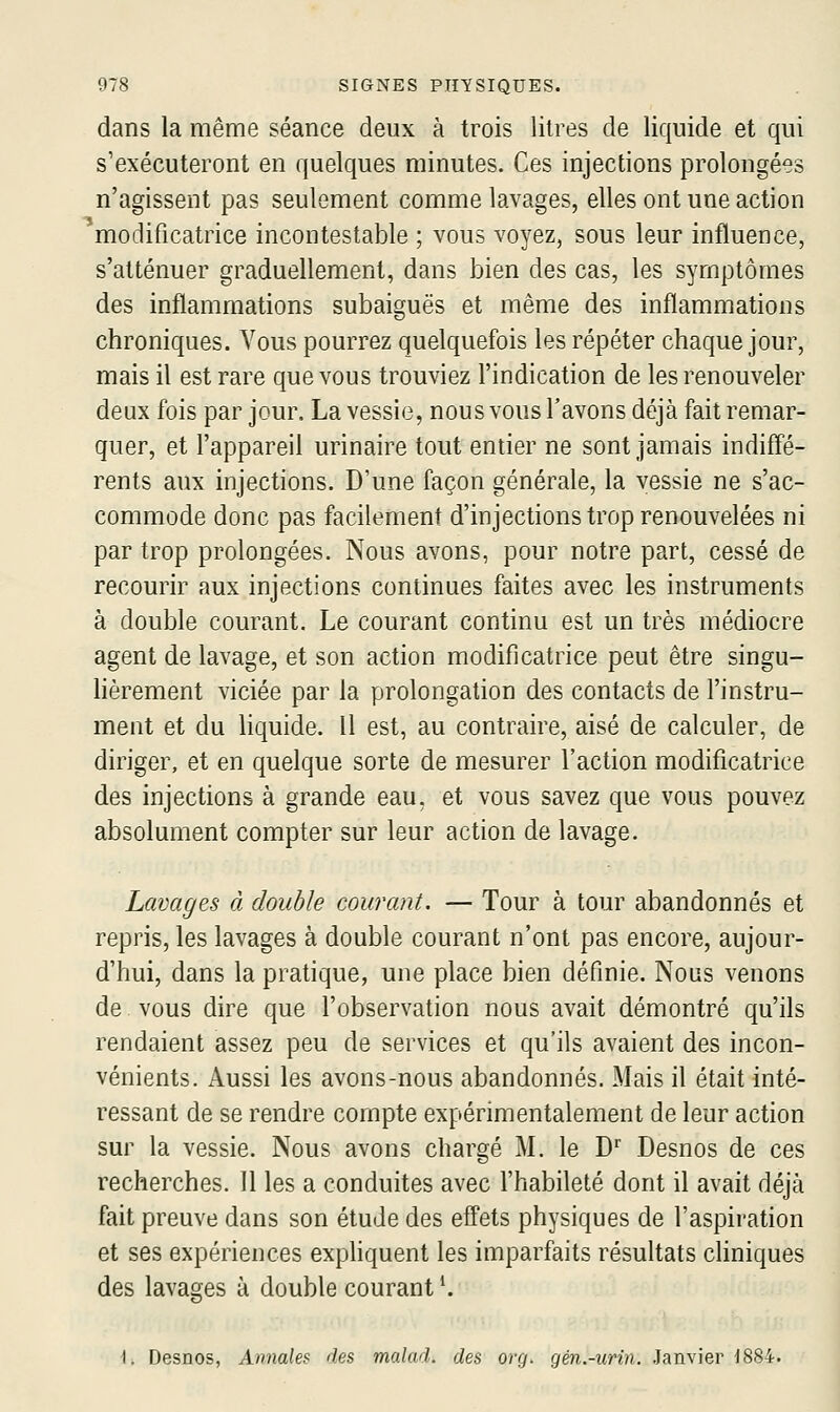 dans la même séance deux à trois litres de liquide et qui s'exécuteront en quelques minutes. Ces injections prolongées n'agissent pas seulement comme lavages, elles ont une action modificatrice incontestable ; vous voyez, sous leur influence, s'atténuer graduellement, dans bien des cas, les symptômes des inflammations subaiguës et même des inflammations chroniques. Vous pourrez quelquefois les répéter chaque jour, mais il est rare que vous trouviez l'indication de les renouveler deux fois par jour. La vessie, nous vous l'avons déjà fait remar- quer, et l'appareil urinaire tout entier ne sont jamais indiff'é- rents aux injections. D'une façon générale, la vessie ne s'ac- commode donc pas facilement d'injections trop renouvelées ni par trop prolongées. Nous avons, pour notre part, cessé de recourir aux injections continues faites avec les instruments à double courant. Le courant continu est un très médiocre agent de lavage, et son action modificatrice peut être singu- lièrement viciée par la prolongation des contacts de l'instru- ment et du liquide. Il est, au contraire, aisé de calculer, de diriger, et en quelque sorte de mesurer l'action modificatrice des injections à grande eau, et vous savez que vous pouvez absolument compter sur leur action de lavage. Lavages à double courant. — Tour à tour abandonnés et repris, les lavages à double courant n'ont pas encore, aujour- d'hui, dans la pratique, une place bien définie. Nous venons de vous dire que l'observation nous avait démontré qu'ils rendaient assez peu de services et qu'ils avaient des incon- vénients. Aussi les avons-nous abandonnés. Mais il était inté- ressant de se rendre compte expérimentalement de leur action sur la vessie. Nous avons chargé M. le D' Desnos de ces recherches. 11 les a conduites avec l'habileté dont il avait déjà fait preuve dans son étude des effets physiques de l'aspiration et ses expériences exphquent les imparfaits résultats cliniques des lavages à double courant \ \. Desnos, Annales des malad. des org. gén.-urin. Janvier J884.