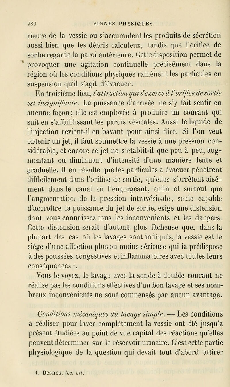 Heure de la vessie où s'accumulent les produits de sécrétion aussi bien que les débris calculeux, tandis que l'orifice de sortie regarde la paroi antérieure. Cette disposition permet de provoquer une agitation continuelle précisément dans la région où les conditions physiques ramènent les particules en suspension qu'il s'agit d'évacuer. En troisième lieu, l'attraction qui s'exerce à l'orifice de sortie est insignifiante. La puissance d'arrivée ne s'y fait sentir en aucune façon ; elle est employée à produire un courant qui suit en s'affaiblissant les parois vésicales. Aussi le liquide de l'injection revient-il en bavant pour ainsi dire. Si l'on veut obtenir un jet, il faut soumettre la vessie à une pression con- sidérable, et encore ce jet ne s'établit-il que peu à peu, aug- mentant ou diminuant d'intensité d'une manière lente et graduelle. Il en résulte que les particules à évacuer pénètrent difficilement dans l'orifice de sortie, qu'elles s'arrêtent aisé- ment dans le canal en l'engorgeant, enfin et surtout que l'augmentation de la pression intravésicale, seule capable d'accroître la puissance du jet de sortie, exige une distension dont vous connaissez tous les inconvénients et les dangers. Cette distension serait d'autant plus fâcheuse que, dans la plupart des cas où les lavages sont indiqués, la vessie est le siège d'une affection plus ou moins sérieuse qui la prédispose à des poussées congestives et inflammatoires avec toutes leurs conséquences \ Vous le voyez, le lavage avec la sonde à double courant ne réalise pas les conditions effectives d'un bon lavage et ses nom- breux inconvénients ne sont compensés par aucun avantage. Conditions mécaniques du lavage simple. — Les conditions à réaliser pour laver complètement la vessie ont été jusqu'à présent étudiées au point de vue capital des réactions qu'elles peuvent déterminer sur le réservoir urinaire. C'est cette partie physiologique de la question qui devait tout d'abord attirer \. Desnos, loc. cit.