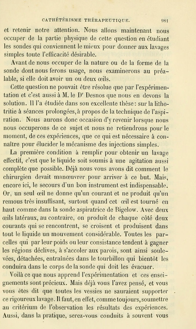 et retenir notre attention. Nous allons maintenant nous occuper de la partie physique de cette question en étudiant les sondes qui conviennent le mieux pour donner aux lavages simples toute l'efficacité désirable. Avant de nous occuper de la nature ou de la forme de la sonde dont nous ferons usage, nous examinerons au préa- lable, si elle doit avoir un ou deux œils. Cette questionne pouvait être résolue que par l'expérimen- tation et c'est aussi à M. le D'' Desnos que nous en devons la solution. Il l'a étudiée dans son excellente thèse: sur lalitho- tritie à séances prolongées, à propos de la technique de l'aspi- ration. Nous aurons donc occasion d'y revenir lorsque nous nous occuperons de ce sujet et nous ne retiendrons pour le moment, de ces expériences, que ce qui est nécessaire à con- naître pour élucider le mécanisme des injections simples. La première condition à remplir pour obtenir un lavage effectif, c'est que le liquide soit soumis à une agitation aussi complète que possible. Déjà nous vous avons dit comment le chirurgien devait manœuvrer pour arriver à ce but. Mais, encore ici, le secours d'un bon instrument est indispensable. Or, un seul œil ne donne qu'un courant et ne produit qu'un remous très insuffisant, surtout quand cet œil est tourné en haut comme dans la sonde aspiratrice de Bigelow. Avec deux œils latéraux, au contraire, on produit de chaque côté deux courants qui se rencontrent, se croisent et produisent dans tout le liquide un mouvement considérable. Toutes les par- celles qui par leur poids ou leur consistance tendent à gagner les régions déclives, à s'accoler aux parois, sont ainsi soule- vées, détachées, entraînées dans le tourbillon qui bientôt les conduira dans le corps de la sonde qui doit les évacuer. Voilà ce que nous apprend l'expérimentation et ces ensei- gnements sont précieux. Mais déjà vous l'avez pensé, et vous vous êtes dit que toutes les vessies ne sauraient supporter ce rigoureux lavage. Il faut, en effet, comme toujours, soumettre au critérium de l'observation les résultats des expériences. Aussi, dans la pratique, serez-vous conduits à souvent vous