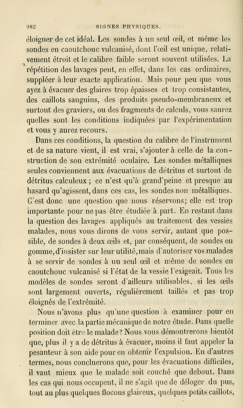 éloigner de cet idéal. Les sondes à un seul œil, et même les sondes en caoutchouc vulcanisé, dont l'œil est unique, relati- vement étroit et le calibre faible seront souvent utilisées. La répétition des lavages peut, en effet, dans les cas ordinaires, suppléer à leur exacte application. Mais pour peu que vous ayez à évacuer des glaires trop épaisses et trop consistantes, des caillots sanguins, des produits pseudo-membraneux et surtout des graviers, ou des fragments de calculs, vous saurez quelles sont les conditions indiquées par l'expérimentation et vous y aurez recours. Dans ces conditions, la question du calibre de l'instrument et de sa nature vient, il est vrai, s'ajouter à celle de la con- struction de son extrémité oculaire. Les sondes métalliques seules conviennent aux évacuations de détritus et surtout de détritus calculeux ; ce n'est qu'à grand'peine et presque au hasard qu'agissent, dans ces cas, les sondes non métalliques. C'est donc une question que nous réservons; elle est trop importante pour ne pas être étudiée à part. En restant dans la question des lavages appliqués au traitement des vessies malades, nous vous dirons de vous servir, autant que pos- sible, de sondes à deux œils et, par conséquent, de sondes en gomme, d'insister sur leur utihté,mais d'autoriser vos malades à se servir de sondes à un seul œil et même de sondes en caoutchouc vulcanisé si l'état de la vessie l'exigeait. Tous les modèles de sondes seront d'ailleurs utilisables, si les œils sont largement ouverts, régulièrement taillés et pas trop éloignés de l'extrémité. Nous n'avons plus qu'une question à examiner pour en terminer avec la partie mécanique de notre étude. Dans quelle position doit être le malade? Nous vous démontrerons bientôt que, plus il y a de détritus à évacuer, moins il faut appeler la pesanteur à son aide pour en obtenir l'expulsion. En d'autres termes, nous concluerons que, pour les évacuations difficiles, il vaut mieux que le malade soit couché que debout. Dans les cas qui nous occupent, il ne s'agit que de déloger du pus, tout au plus quelques flocons glaireux, quelques petits caillots,