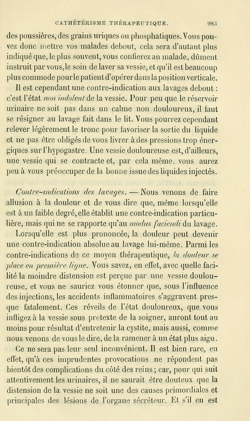 des poussières, des grains uriques ou phosphatiques. Vous pou- vez donc mettre vos malades debout, cela sera d'autant plus indiqué que, le plus souvent, vous confierez au malade, dûment instruit par vous, le soin de laver sa vessie, et qu'il est beaucoup plus commode pourle patient d'opérer dans la position verticale. Il est cependant une contre-indication aux lavages debout : c'est l'état 7io7i hidolent de la vessie. Pour peu que le réservoir urinaire ne soit pas dans un calme non douloureux, il faut se résigner au lavage fait dans le lit. Vous pourrez cependant relever légèrement le tronc pour favoriser la sortie du liquide et ne pas être obligés de vous livrer à des pressions trop éner- giques surl'hypogastre. Une vessie douloureuse est, d'ailleurs, une vessie qui se contracte et, par cela même, vous aurez peu à vous préoccuper de la bonne issue des liquides injectés. Contre-indications des lavages. — Nous venons de faire allusion à la douleur et de vous dire que, même lorsqu'elle est à un faible degré, elle établit une contre-indication particu- lière, mais qui ne se rapporte qu'au modus faciendiàxx lavage. Lorsqu'elle est plus prononcée, la douleur peut devenir une contre-indication absolue au lavage lui-même. Parmi les contre-indications de ce moyen thérapeutique, la douleur se place en première ligne. Vous savez, en effet, avec quelle faci- lité la moindre distension est perçue par une vessie doulou- reuse, et vous ne sauriez vous étonner que, sous l'influence des injections, les accidents inflammatoires s'aggravent pres- que fatalement. Ces réveils de l'état douloureux, que vous infligez à la vessie sous prétexte de la soigner, auront tout au moins pour résultat d'entretenir la cystite, mais aussi, comme nous venons de vous le dire, de la ramener à un état plus aigu. Ce ne sera pas leur seul inconvénient. Il est bien rare, en effet, qu'à ces imprudentes provocations ne répondent pas bientôt des complications du côté des reins ; car, pour qui suit attentivement les urinaires, il ne saurait être douteux que la distension de la vessie ne soit une des causes primordiales et principales des lésions de l'organe sécréteur. Et s'il en est