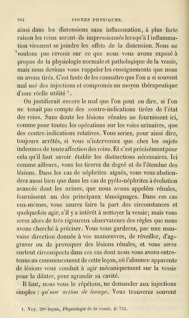 ainsi dans les distensions sans inflammation, à plus forte raison les reins seront-ils impressionnés lorsqu'à l'inflamma- tion viennent se joindre les efl'ets de la distension. Nous ne 'voulons pas revenir sur ce que nous vous avons exposé à propos de la physiologie normale et pathologique de la vessie, mais nous devions vous rappeler les enseignements que nous en avons tirés. C'est faute de les connaître que l'on a si souvent mal usé des injections et compromis un moyen thérapeutique d'une réelle utilité '. On justifierait encore le mal que l'on peut en dire, si l'on ne tenait pas compte des contre-indications tirées de l'état des reins. Sans doute les lésions rénales ne fournissent ici, comme pour toutes les opérations sur les voies urinaires, que des contre-indications relatives. Vous seriez, pour ainsi dire, toujours arrêtés, si vous n'interveniez que chez les sujets indemnes de toute afl'ection des reins. Et c'est précisémentpour cela qu'il faut savoir établir les distinctions nécessaires. Ici comme ailleurs, vous les tirerez du degré et de l'étendue des lésions. Dans les cas de néphrites aiguës, vous vous abstien- drez aussi bien que dans les cas de pyélo-néphrites à évolution avancée dont les urines, que nous avons appelées rénales, fournissent un des principaux témoignages. Dans ces cas eux-mêmes, vous saurez faire la part des circonstances et quelquefois agir, s'il y a intérêt à nettoyer la vessie; mais vous serez alors de très rigoureux observateurs des règles que nous avons cherché à préciser. Vous vous garderez, par une mau- vaise direction donnée à vos manœuvres, de réveiller, d'ag- graver ou de provoquer des lésions rénales, et vous serez surtout circonspects dans ces cas dont nous vous avons entre- tenus au commencement de cette leçon, où l'absence apparente de lésions vous conduit à agir mécaniquement sur la vessie pour la dilater, pour agrandir sa cavité. Il faut, nous vous le répétons, ne demander aux injections simples : qu'une action de lavage. Vous trouverez souvent 1. Voy. 26e leçon, Physiologie de la vessie, p. 753.