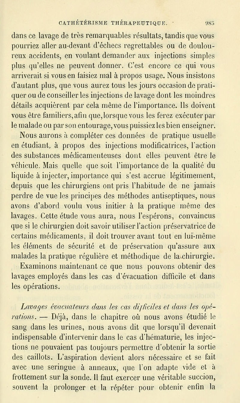 dans ce lavage de très remarquables résultats, tandis que vous pourriez aller au-devant d'échecs regrettables ou de doulou- reux accidents, en voulant demander aux injections simples plus qu'elles ne peuvent donner. C'est encore ce qui vous arriverait si vous en faisiez mal à propos usage. Nous insistons d'autant plus, que vous aurez tous les jours occasion de prati- quer ou de conseiller les injections de lavage dont les moindres détails acquièrent par cela même de l'importance. Ils doivent vous être familiers, afin que, lorsque vous les ferez exécuter par le malade ou par son entourage, vous puissiez les bien enseigner. Nous aurons à compléter ces données de pratique usuelle en étudiant, à propos des injections modificatrices, l'action des substances médicamenteuses dont elles peuvent être le véhicule. Mais quelle que soit l'importance de la qualité du liquide à injecter, importance qui s'est accrue légitimement, depuis que les chirurgiens ont pris l'habitude de ne jamais perdre de vue les principes des méthodes antiseptiques, nous avons d'abord voulu vous initier à la pratique même des lavages. Cette étude vous aura, nous l'espérons, convaincus que si le chirurgien doit savoir utiliser l'action préservatrice de certains médicaments, il doit trouver avant tout en lui-même les éléments de sécurité et de préservation qu'assure aux malades la pratique régulière et méthodique de la chirurgie. Examinons maintenant ce que nous pouvons obtenir des lavages employés dans les cas d'évacuation difficile et dans les opérations. Lavages évacuateurs dans les cas difficiles et dans les opé- rations. — Déjà, dans le chapitre où nous avons étudié le sang dans les urines, nous avons dit que lorsqu'il devenait indispensable d'intervenir dans le cas d'hématurie, les injec- tions ne pouvaient pas toujours permettre d'obtenir la sortie des caillots. L'aspiration devient alors nécessaire et se fait avec une seringue à anneaux, que Ton adapte vide et à frottement sur la sonde. Il faut exercer une véritable succion, souvent la prolonger et la répéter pour obtenir enfin la