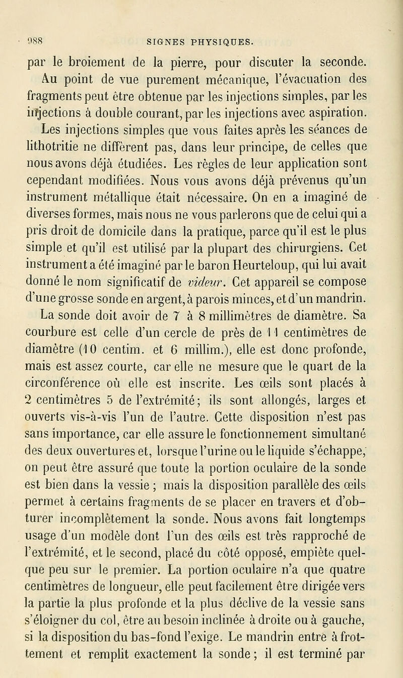 par le broiement de la pierre, pour discuter la seconde. Au point de vue purement mécanique, l'évacuation des fragments peut être obtenue par les injections simples, par les iifjections à double courant, par les injections avec aspiration. Les injections simples que vous faites après les séances de lithotritie ne diffèrent pas, dans leur principe, de celles que nous avons déjà étudiées. Les règles de leur application sont cependant modifiées. Nous vous avons déjà prévenus qu'un instrument métallique était nécessaire. On en a imaginé de diverses formes, mais nous ne vous parlerons que de celui qui a pris droit de domicile dans la pratique, parce qu'il est le plus simple et qu'il est utilisé par la plupart des chirurgiens. Cet instrument a été imaginé par le baron Heurteloup, qui lui avait donné le nom significatif de videur. Cet appareil se compose d'une grosse sonde en argent, à parois minces, et d'un mandrin. La sonde doit avoir de 7 à 8 millimètres de diamètre. Sa courbure est celle d'un cercle de près de 11 centimètres de diamètre (10 centim. et 6 millim.), elle est donc profonde, mais est assez courte, car elle ne mesure que le quart de la circonférence où elle est inscrite. Les œils sont placés à 2 centimètres 5 de l'extrémité ; ils sont allongés, larges et ouverts vis-à-vis l'un de l'autre. Cette disposition n'est pas sans importance, car elle assure le fonctionnement simultané des deux ouvertures et, lorsque l'urine ou le liquide s'échappe, on peut être assuré que toute la portion oculaire de la sonde est bien dans la vessie ; mais la disposition parallèle des œils permet à certains fragments de se placer en travers et d'ob- turer incomplètement la sonde. Nous avons fait longtemps usage d'un modèle dont Tun des œils est très rapproché de l'extrémité, et le second, placé du côté opposé, empiète quel- que peu sur le premier. La portion oculaire n'a que quatre centimètres de longueur, elle peut facilement être dirigée vers la partie la plus profonde et la plus décUve de la vessie sans s'éloigner du col, être au besoin inclinée à droite ou à gauche, si la disposition du bas-fond l'exige. Le mandrin entre à frot- tement et remplit exactement la sonde ; il est terminé par