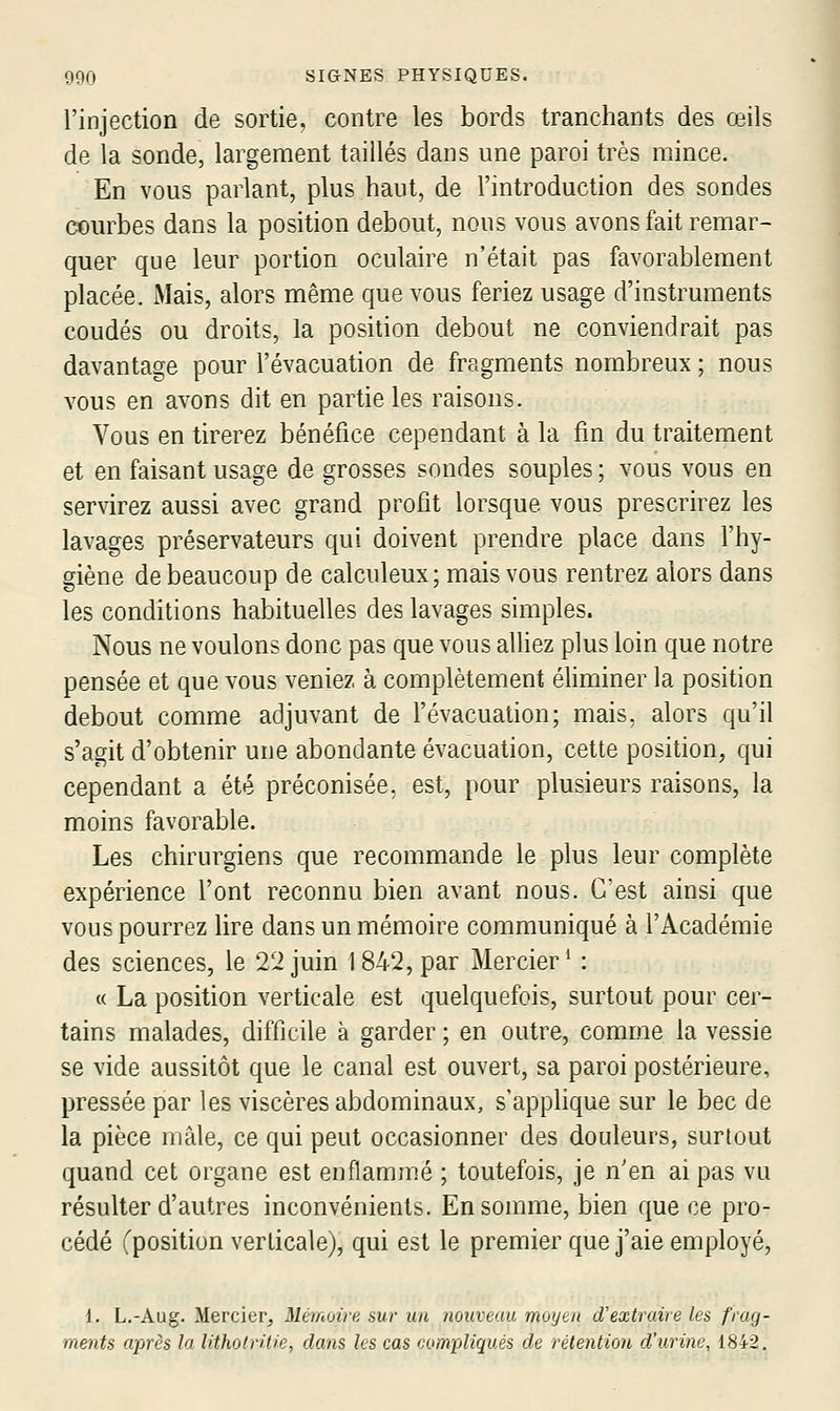 l'injection de sortie, contre les bords tranchants des œils de la sonde, largement taillés dans une paroi très mince. En vous parlant, plus haut, de l'introduction des sondes courbes dans la position debout, nous vous avons fait remar- quer que leur portion oculaire n'était pas favorablement placée. Mais, alors même que vous feriez usage d'instruments coudés ou droits, la position debout ne conviendrait pas davantage pour l'évacuation de fragments nombreux ; nous vous en avons dit en partie les raisons. Vous en tirerez bénéfice cependant à la fm du traitement et en faisant usage de grosses sondes souples ; vous vous en servirez aussi avec grand profit lorsque vous prescrirez les lavages préservateurs qui doivent prendre place dans l'hy- giène de beaucoup de calculeux; mais vous rentrez alors dans les conditions habituelles des lavages simples. Nous ne voulons donc pas que vous alliez plus loin que notre pensée et que vous veniez à complètement éliminer la position debout comme adjuvant de l'évacuation; mais, alors qu'il s'agit d'obtenir une abondante évacuation, cette position, qui cependant a été préconisée, est, pour plusieurs raisons, la moins favorable. Les chirurgiens que recommande le plus leur complète expérience l'ont reconnu bien avant nous. C'est ainsi que vous pourrez lire dans un mémoire communiqué à l'Académie des sciences, le 22 juin 1842, par Mercier^ : « La position verticale est quelquefois, surtout pour cer- tains malades, difficile à garder ; en outre, comme la vessie se vide aussitôt que le canal est ouvert, sa paroi postérieure, pressée par les viscères abdominaux, s'applique sur le bec de la pièce mâle, ce qui peut occasionner des douleurs, surtout quand cet organe est enflammé ; toutefois, je n'en ai pas vu résulter d'autres inconvénients. En somme, bien que ce pro- cédé (position verticale), qui est le premier que j'aie employé, 1. L.-Aug. Mercier, Mémoire, sur un nouveau moyen d'extraire les frag- ments après la litholritie, dans les cas compliqués de rélention d'urine, 1842,