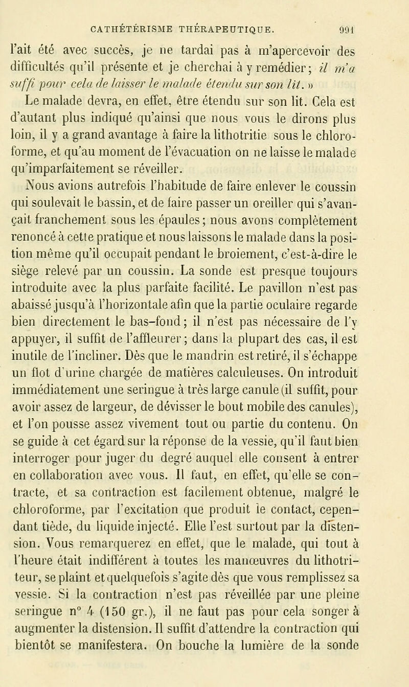 l'ait été avec succès, je ne tardai pas à m'apercevoir des difficultés qu'il présente et je cherchai à y remédier ; il m'a suffi pour cela de laisser le malade étendu sur son lit. » Le malade devra, en effet, être étendu sur son lit. Cela est d'autant plus indiqué qu'ainsi que nous vous le dirons plus loin, il y a grand avantage à faire la lithotritie sous le chloro- forme, et qu'au moment de l'évacuation on ne laisse le malade qu'imparfaitement se réveiller. Nous avions autrefois l'habitude de faire enlever le coussin qui soulevait le bassin, et de faire passer un oreiller qui s'avan- çait franchement sous les épaules; nous avons complètement renoncé à cette pratique et nous laissons le malade dans la posi- tion même qu'il occupait pendant le broiement, c'est-à-dire le siège relevé par un coussin. La sonde est presque toujours introduite avec la plus parfaite facilité. Le pavillon n'est pas abaissé jusqu'à l'horizontale afin que la partie oculaire regarde bien directement le bas-fond ; il n'est pas nécessaire de Ty appuyer, il suffit de l'affleurer ; dans la plupart des cas, il est inutile de l'incliner. Dès que le mandrin est retiré, il s'échappe un flot durine chargée de matières calculeuses. On introduit immédiatement une seringue à très large canule (il suffit, pour avoir assez de largeur, de dévisser le bout mobile des canules), et l'on pousse assez vivement tout ou partie du contenu. On se guide à cet égard sur la réponse de la vessie, qu'il faut bien interroger pour juger du degré auquel elle consent à entrer en collaboration avec vous. Il faut, en effet, qu'elle se con- tracte, et sa contraction est facilement obtenue, malgré le chloroforme, par Texcitation que produit le contact, cepen- dant tiède, du liquide injecté. Elle l'est surtout par la disten- sion. Vous remarquerez en effet, que le malade, qui tout à l'heure était indifférent à toutes les manœuvres du lithotri- teur, se plaint et quelquefois s'agite dès que vous remplissez sa vessie. Si la contraction n'est pas réveillée par une pleine seringue n° 4 (150 gr.), il ne faut pas pour cela songera augmenter la distension. Il suffit d'attendre la contraction qui bientôt se manifestera. On bouche la lumière de la sonde