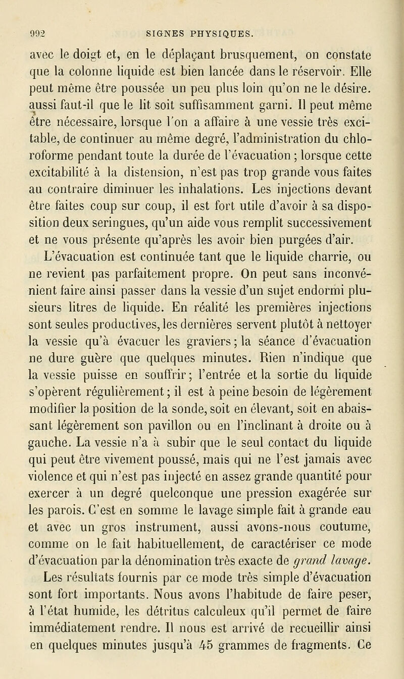 avec le doigt et, en le déplaçant brusquement, on constate que la colonne liquide est bien lancée dans le réservoir. Elle peut même être poussée un peu plus loin qu'on ne le désire, aussi faut-il que le lit soit suffisamment garni. 11 peut même être nécessaire, lorsque l'on a affaire à une vessie très exci- table, de continuer au même degré, l'administration du chlo- roforme pendant toute la durée de l'évacuation ; lorsque cette excitabilité à la distension, n'est pas trop grande vous faites au contraire diminuer les inhalations. Les injections devant être faites coup sur coup, il est fort utile d'avoir à sa dispo- sition deux seringues, qu'un aide vous remplit successivement et ne vous présente qu'après les avoir bien purgées d'air. L'évacuation est continuée tant que le hquide charrie, ou ne revient pas parfaitement propre. On peut sans inconvé- nient faire ainsi passer dans la vessie d'un sujet endormi plu- sieurs litres de liquide. En réalité les premières injections sont seules productives, les dernières servent plutôt à nettoyer la vessie qu'à évacuer les graviers ; la séance d'évacuation ne dure guère que quelques minutes. Rien n'indique que la vessie puisse en souffrir ; l'entrée et la sortie du liquide s'opèrent réguUèrement ; il est à peine besoin de légèrement modifier la position de la sonde, soit en élevant, soit en abais- sant légèrement son pavillon ou en l'inchnant à droite ou à gauche. La vessie n'a à subir que le seul contact du liquide qui peut être vivement poussé, mais qui ne l'est jamais avec violence et qui n'est pas injecté en assez grande quantité pour exercer à un degré quelconque une pression exagérée sur les parois. C'est en somme le lavage simple fait à grande eau et avec un gros instrument, aussi avons-nous coutume, comme on le fait habituellement, de caractériser ce mode d'évacuation parla dénomination très exacte de grand lavage. Les résultats fournis par ce mode très simple d'évacuation sont fort importants. Nous avons l'habitude de faire peser, à l'état humide, les détritus calculeux qu'il permet de faire immédiatement rendre. Il nous est arrivé de recueillir ainsi en quelques minutes jusqu'à 45 grammes de fragments. Ce