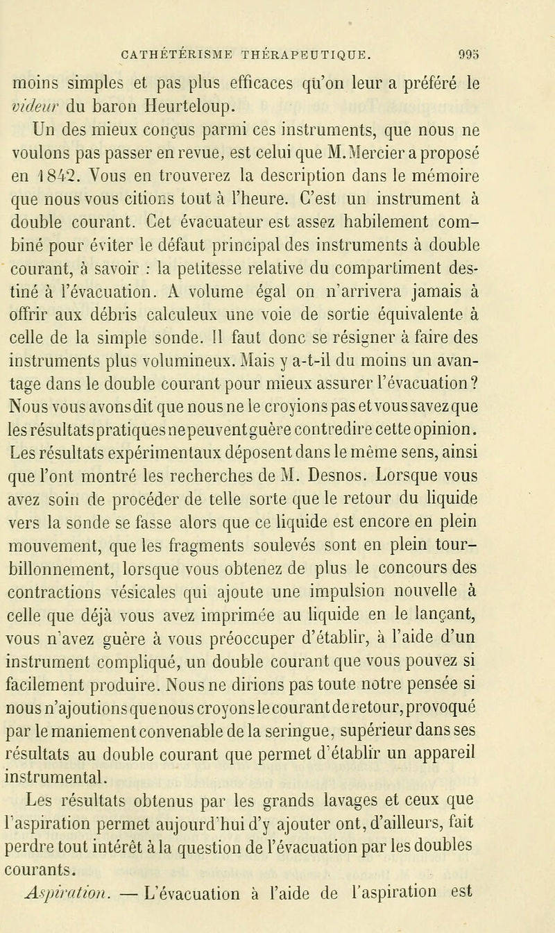 moins simples et pas plus efficaces qu'on leur a préféré le videur du baron Heurteloup. Un des mieux conçus parmi ces instruments, que nous ne voulons pas passer en revue, est celui que M.Mercier a proposé en 1842. Vous en trouverez la description dans le mémoire que nous vous citions tout à l'heure. C'est un instrument à double courant. Cet évacuateur est assez habilement com- biné pour éviter le défaut principal des instruments à double courant, à savoir : la petitesse relative du compartiment des- tiné à l'évacuation. A volume égal on n'arrivera jamais à offrir aux débris calculeux une voie de sortie équivalente à celle de la simple sonde. 11 faut donc se résigner à faire des instruments plus volumineux. Mais y a-t-il du moins un avan- tage dans le double courant pour mieux assurer l'évacuation? Nous vous avonsdit que nous ne le croyions pas et vous savezque les résultats pratiques nepeuvent guère contredire cette opinion. Les résultats expérimentaux déposent dans le même sens, ainsi que l'ont montré les recherches de M. Desnos. Lorsque vous avez soin de procéder de telle sorte que le retour du liquide vers la sonde se fasse alors que ce liquide est encore en plein mouvement, que les fragments soulevés sont en plein tour- billonnement, lorsque vous obtenez de plus le concours des contractions vésicales qui ajoute une im-pulsion nouvelle à celle que déjà vous avez imprimée au liquide en le lançant, vous n'avez guère à vous préoccuper d'étabhr, à l'aide d'un instrument compliqué, un double courant que vous pouvez si facilement produire. Nous ne dirions pas toute notre pensée si nous n'ajoutionsquenouscroyonslecourantderetour, provoqué par le maniement convenable de la seringue, supérieur dans ses résultats au double courant que permet d'établir un appareil instrumental. Les résultats obtenus par les grands lavages et ceux que l'aspiration permet aujourd'hui d'y ajouter ont, d'ailleurs, fait perdre tout intérêt à la question de l'évacuation par les doubles courants. Aspiration. — L'évacuation à l'aide de l'aspiration est