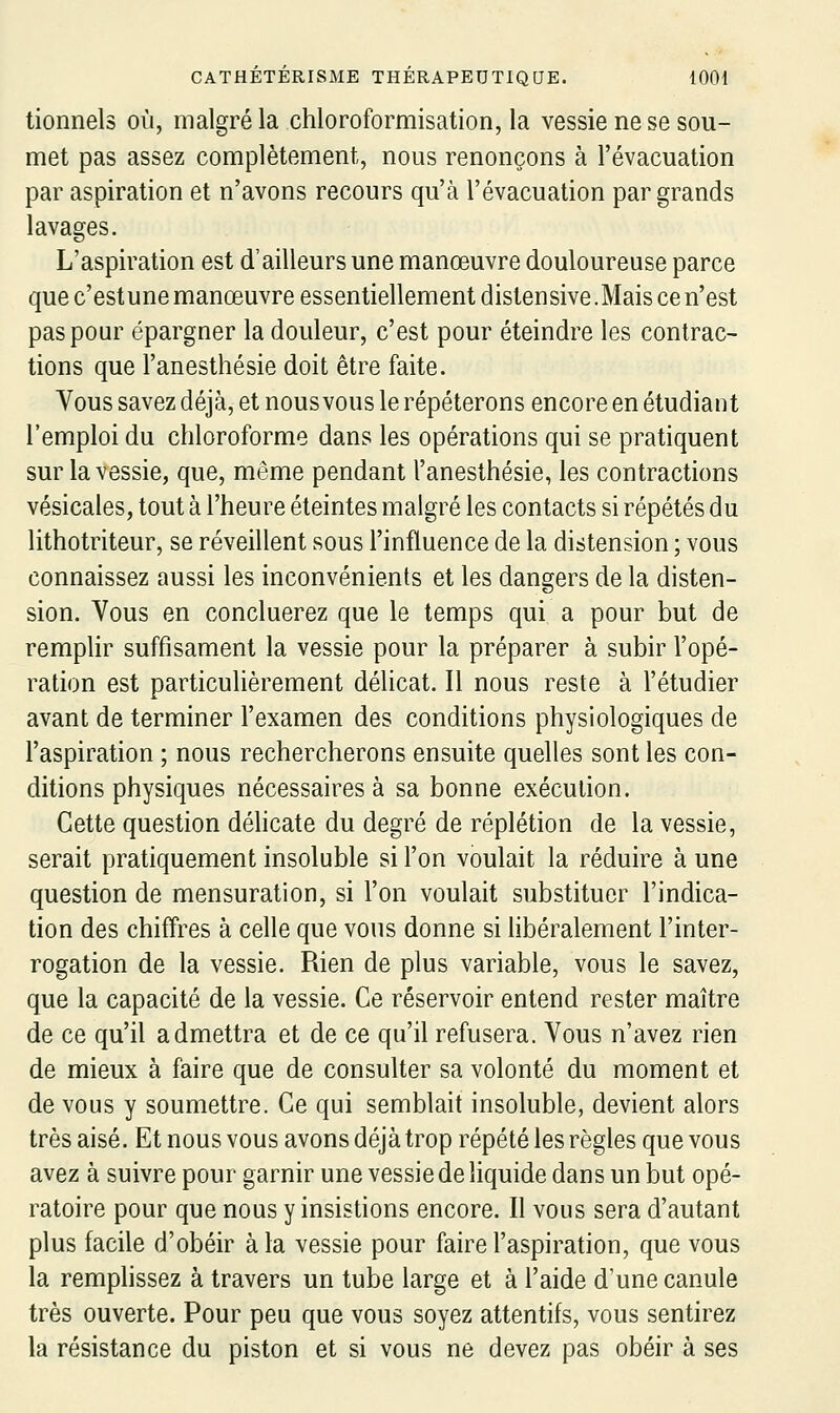 tionnels où, malgré la chloroformisation, la vessie ne se sou- met pas assez complètement, nous renonçons à l'évacuation par aspiration et n'avons recours qu'à l'évacuation par grands lavages. L'aspiration est d'ailleurs une manœuvre douloureuse parce que c'estune manœuvre essentiellement distensive.Mais ce n'est pas pour épargner la douleur, c'est pour éteindre les contrac- tions que l'anesthésie doit être faite. Vous savez déjà, et nous vous le répéterons encore en étudiant l'emploi du chloroforme dans les opérations qui se pratiquent sur la vessie, que, même pendant l'anesthésie, les contractions vésicales, tout à l'heure éteintes malgré les contacts si répétés du lithotriteur, se réveillent sous l'influence de la distension ; vous connaissez aussi les inconvénients et les dangers de la disten- sion. Vous en concluerez que le temps qui a pour but de remplir suffisament la vessie pour la préparer à subir l'opé- ration est particulièrement délicat. Il nous reste à l'étudier avant de terminer l'examen des conditions physiologiques de l'aspiration ; nous rechercherons ensuite quelles sont les con- ditions physiques nécessaires à sa bonne exécution. Cette question délicate du degré de réplétion de la vessie, serait pratiquement insoluble si l'on voulait la réduire à une question de mensuration, si l'on voulait substituer l'indica- tion des chiffres à celle que vous donne si libéralement l'inter- rogation de la vessie. Rien de plus variable, vous le savez, que la capacité de la vessie. Ce réservoir entend rester maître de ce qu'il admettra et de ce qu'il refusera. Vous n'avez rien de mieux à faire que de consulter sa volonté du moment et de vous y soumettre. Ce qui semblait insoluble, devient alors très aisé. Et nous vous avons déjà trop répété les règles que vous avez à suivre pour garnir une vessie de liquide dans un but opé- ratoire pour que nous y insistions encore. Il vous sera d'autant plus facile d'obéir à la vessie pour faire l'aspiration, que vous la remphssez à travers un tube large et à l'aide d'une canule très ouverte. Pour peu que vous soyez attentifs, vous sentirez la résistance du piston et si vous ne devez pas obéir à ses