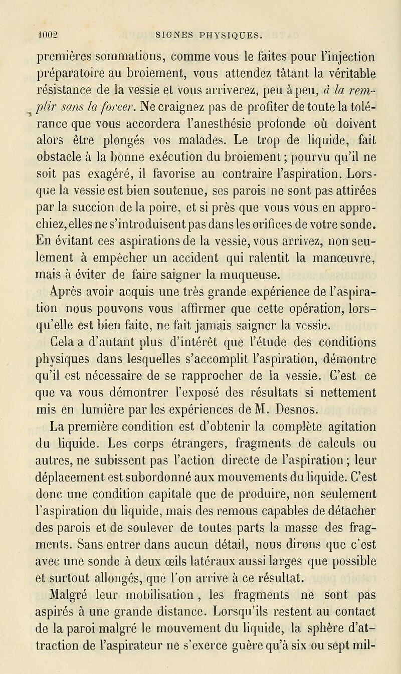 premières sommations, comme vous le faites pour l'injection préparatoire au broiement, vous attendez tâtant la véritable résistance de la vessie et vous arriverez, peu à peu^, d la rem- plir sans la forcer. Ne craignez pas de profiter de toute la tolé- rance que vous accordera l'anesthésie profonde où doivent alors être plongés vos malades. Le trop de liquide, fait obstacle à la bonne exécution du broiement ; pourvu qu'il ne soit pas exagéré, il favorise au contraire l'aspiration. Lors- que la vessie est bien soutenue, ses parois ne sont pas attirées par la succion de la poire, et si près que vous vous en appro- chiez, elles ne s'introduisent pas dans les orifices de votre sonde. En évitant ces aspirations de la vessie, vous arrivez, non seu- lement à empêcher un accident qui ralentit la manœuvre, mais à éviter de faire saigner la muqueuse. Après avoir acquis une très grande expérience de l'aspira- tion nous pouvons vous affirmer que cette opération, lors- qu'elle est bien faite, ne fait jamais saigner la vessie. Gela a d'autant plus d'intérêt que l'étude des conditions physiques dans lesquelles s'accomplit l'aspiration, démontre qu'il est nécessaire de se rapprocher de la vessie. C'est ce que va vous démontrer l'exposé des résultats si nettement mis en lumière parles expériences de M. Desnos. La première condition est d'obtenir la complète agitation du liquide. Les corps étrangers, fragments de calculs ou autres, ne subissent pas l'action directe de l'aspiration ; leur déplacement est subordonné aux mouvements du hquide. C'est donc une condition capitale que de produire, non seulement l'aspiration du liquide, mais des remous capables de détacher des parois et de soulever de toutes parts la masse des frag- ments. Sans entrer dans aucun détail, nous dirons que c'est avec une sonde à deux œils latéraux aussi larges que possible et surtout allongés, que l'on arrive à ce résultat. Malgré leur mobilisation, les fragments ne sont pas aspirés à une grande distance. Lorsqu'ils restent au contact de la paroi malgré le mouvement du liquide, la sphère d'at- traction de l'aspirateur ne s'exerce guère qu'à six ou sept mil-