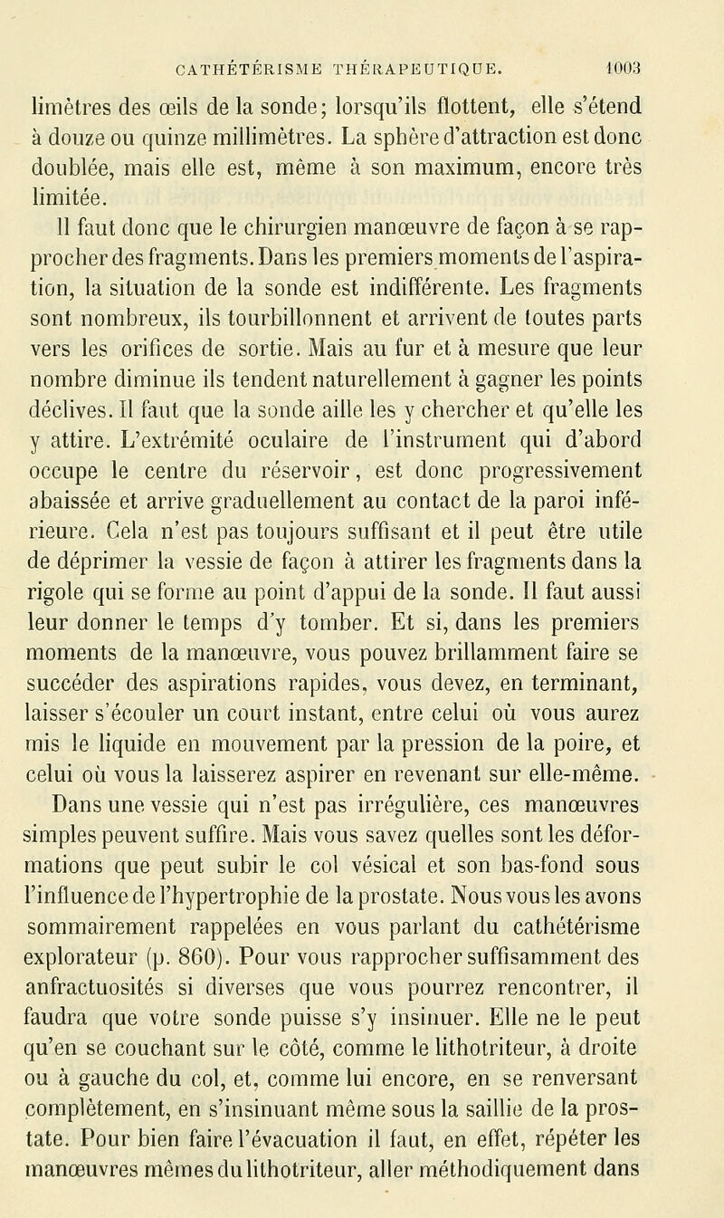 limètres des œils de la sonde; lorsqu'ils flottent, elle s'étend à douze ou quinze millimètres. La sphère d'attraction est donc doublée, mais elle est, même à son maximum, encore très limitée. 11 faut donc que le chirurgien manœuvre de façon à se rap- procher des fragments. Dans les premiers moments de l'aspira- tion, la situation de la sonde est indifférente. Les fragments sont nombreux, ils tourbillonnent et arrivent de toutes parts vers les orifices de sortie. Mais au fur et à mesure que leur nombre diminue ils tendent naturellement à gagner les points déclives. Il faut que la sonde aille les y chercher et qu'elle les y attire. L'extrémité oculaire de l'instrument qui d'abord occupe le centre du réservoir, est donc progressivement abaissée et arrive graduellement au contact de la paroi infé- rieure. Gela n'est pas toujours suffisant et il peut être utile de déprimer la vessie de façon à attirer les fragments dans la rigole qui se forme au point d'appui de la sonde. 11 faut aussi leur donner le temps d'y tomber. Et si, dans les premiers moments de la manœuvre, vous pouvez brillamment faire se succéder des aspirations rapides, vous devez, en terminant, laisser s'écouler un court instant, entre celui où vous aurez mis le liquide en mouvement par la pression de la poire, et celui où vous la laisserez aspirer en revenant sur elle-même. Dans une vessie qui n'est pas irrégulière, ces manœuvres simples peuvent suffire. Mais vous savez quelles sont les défor- mations que peut subir le col vésical et son bas-fond sous l'influence de l'hypertrophie de la prostate. Nous vous les avons sommairement rappelées en vous parlant du cathétérisme explorateur (p. 860). Pour vous rapprocher suffisamment des anfractuosités si diverses que vous pourrez rencontrer, il faudra que votre sonde puisse s'y insinuer. Elle ne le peut qu'en se couchant sur le côté, comme le litholriteur, à droite ou à gauche du col, et, comme lui encore, en se renversant complètement, en s'insinuant même sous la saillie de la pros- tate. Pour bien faire l'évacuation il faut, en effet, répéter les manœuvres mêmes du lithotriteur, aller méthodiquement dans