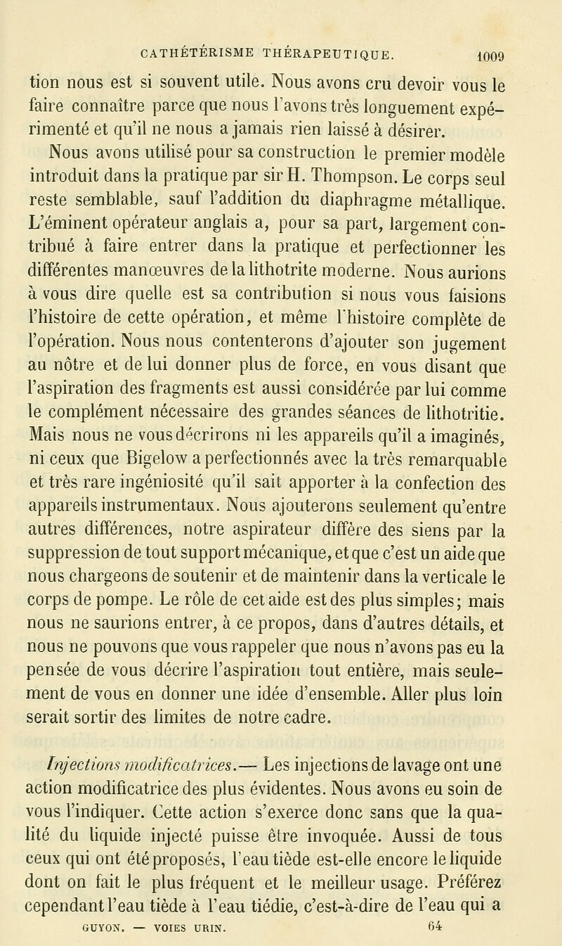 tion nous est si souvent utile. Nous avons cru devoir vous le faire connaître parce que nous l'avons très longuement expé- rimenté et qu'il ne nous a jamais rien laissé à désirer. Nous avons utilisé pour sa construction le premier modèle introduit dans la pratique par sir H. Thompson. Le corps seul reste semblable, sauf l'addition du diaphragme métallique. L'éminent opérateur anglais a, pour sa part, largement con- tribué à faire entrer dans la pratique et perfectionner les différentes manoeuvres de la lithotrite moderne. Nous aurions à vous dire quelle est sa contribution si nous vous faisions l'histoire de cette opération, et même l'histoire complète de l'opération. Nous nous contenterons d'ajouter son jugement au nôtre et de lui donner plus de force, en vous disant que l'aspiration des fragments est aussi considérée par lui comme le complément nécessaire des grandes séances de lithotritie. Mais nous ne vous décrirons ni les appareils qu'il a imaginés, ni ceux que Bigelow a perfectionnés avec la très remarquable et très rare ingéniosité qu'il sait apporter à la confection des appareils instrumentaux. Nous ajouterons seulement qu'entre autres différences, notre aspirateur diffère des siens par la suppression de tout support mécanique, et que c'est un aide que nous chargeons de soutenir et de maintenir dans la verticale le corps de pompe. Le rôle de cet aide est des plus simples; mais nous ne saurions entrer, à ce propos, dans d'autres détails, et nous ne pouvons que vous rappeler que nous n'avons pas eu la pensée de vous décrire l'aspiration tout entière, mais seule- ment de vous en donner une idée d'ensemble. Aller plus loin serait sortir des Hmites de notre cadre. Injections modificatrices.— Les injections de lavage ont une action modificatrice des plus évidentes. Nous avons eu soin de vous l'indiquer. Cette action s'exerce donc sans que la qua- hté du hquide injecté puisse être invoquée. Aussi de tous ceux qui ont été proposés, l'eau tiède est-elle encore le liquide dont on fait le plus fréquent et le meilleur usage. Préférez cependant l'eau tiède à l'eau tiédie, c'est-à-dire de l'eau qui a GUYON. — VOIES URIN. 64