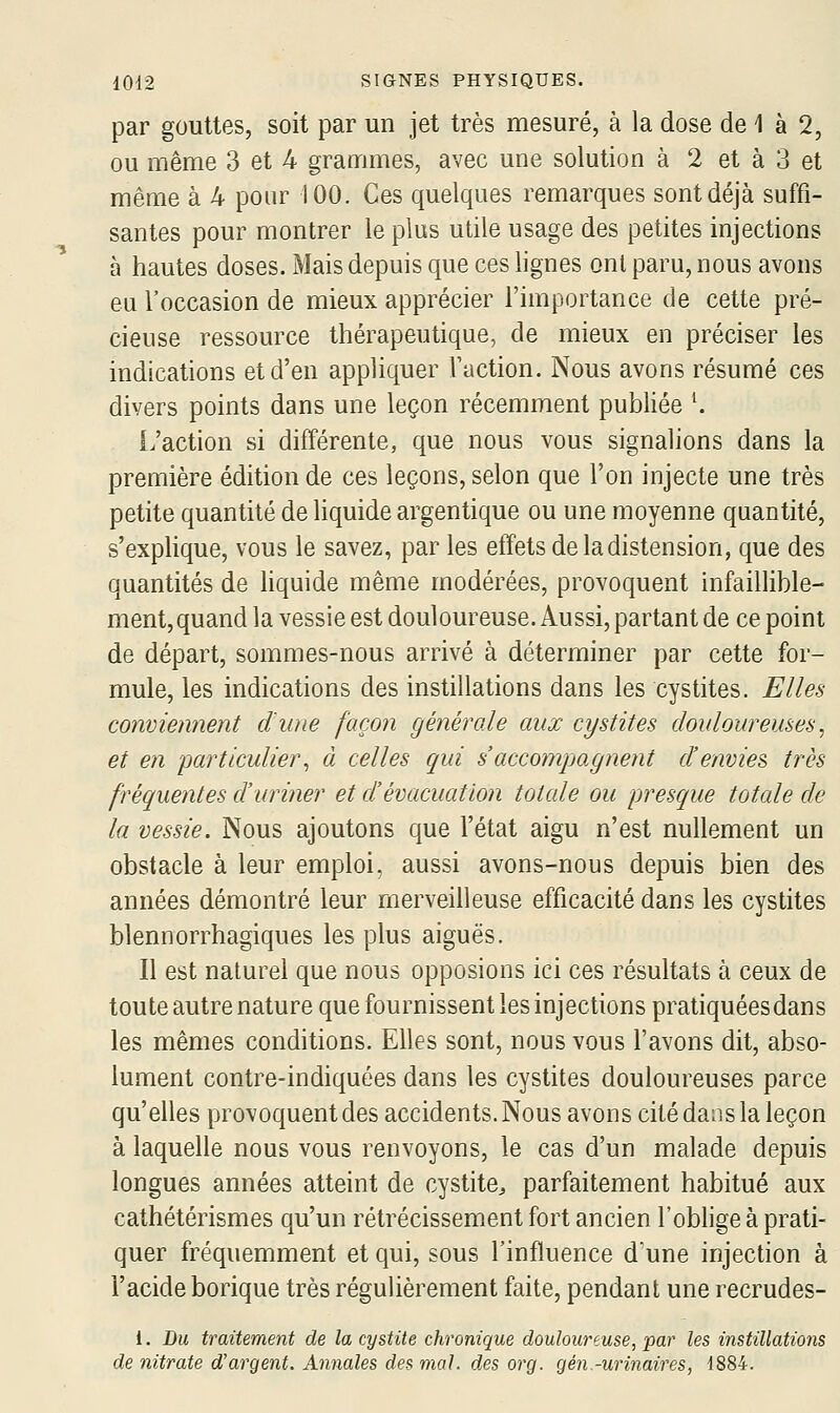 par gouttes, soit par un jet très mesuré, à la dose de 1 à 2, ou même 3 et 4 grammes, avec une solution à 2 et à 3 et même à 4 pour 100. Ces quelques remarques sont déjà suffi- santes pour montrer le plus utile usage des petites injections à hautes doses. Mais depuis que ces lignes onl paru, nous avons eu l'occasion de mieux apprécier l'importance de cette pré- cieuse ressource thérapeutique, de mieux en préciser les indications et d'en appliquer l'action. Nous avons résumé ces divers points dans une leçon récemment publiée \ [.'action si différente, que nous vous signalions dans la première édition de ces leçons, selon que l'on injecte une très petite quantité de liquide argentique ou une moyenne quantité, s'explique, vous le savez, par les effets de la distension, que des quantités de liquide même modérées, provoquent infaillible- ment, quand la vessie est douloureuse. Aussi, partant de ce point de départ, sommes-nous arrivé à déterminer par cette for- mule, les indications des instillations dans les cystites. Elles conviennent d'une façon générale aux cystites douloureuses^ et en 'particulier^ à celles qui s accompagnent d'envies très fréquentes d'uriner et d'évacuation totale ou presque totale de la vessie. Nous ajoutons que l'état aigu n'est nullement un obstacle à leur emploi, aussi avons-nous depuis bien des années démontré leur merveilleuse efficacité dans les cystites blennorrhagiques les plus aiguës. Il est naturel que nous opposions ici ces résultats à ceux de toute autre nature que fournissent les injections pratiquées dans les mêmes conditions. Elles sont, nous vous l'avons dit, abso- lument contre-indiquées dans les cystites douloureuses parce qu'elles provoquent des accidents. Nous avons cité dans la leçon à laquelle nous vous renvoyons, le cas d'un malade depuis longues années atteint de cystite^ parfaitement habitué aux cathétérismes qu'un rétrécissement fort ancien l'oblige à prati- quer fréquemment et qui, sous l'influence d'une injection à l'acide borique très régulièrement faite, pendant une recrudes- 1. Dm traitement de la cystite chronique douloureuse, par les instillations de nitrate d'argent. Annales des mal. des org. gén-urinaires, 1884.