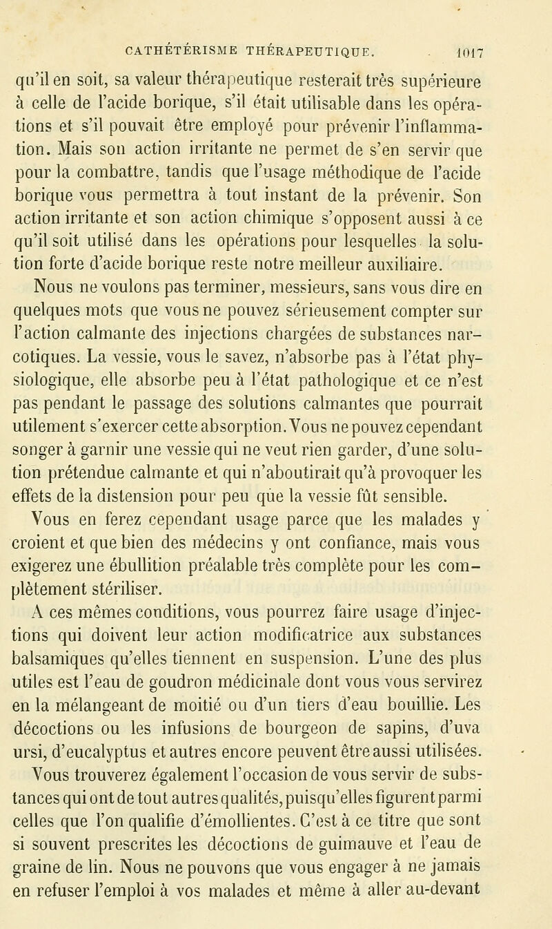 qu'il en soit, sa valeur thérapeutique resterait très supérieure à celle de l'acide borique, s'il était utilisable dans les opéra- tions et s'il pouvait être employé pour prévenir l'inflamma- tion. Mais son action irritante ne permet de s'en servir que pour la combattre, tandis que l'usage méthodique de l'acide borique vous permettra à tout instant de la prévenir. Son action irritante et son action chimique s'opposent aussi à ce qu'il soit utihsé dans les opérations pour lesquelles la solu- tion forte d'acide borique reste notre meilleur auxiliaire. Nous ne voulons pas terminer, messieurs, sans vous dire en quelques mots que vous ne pouvez sérieusement compter sur l'action calmante des injections chargées de substances nar- cotiques. La vessie, vous le savez, n'absorbe pas à l'état phy- siologique, elle absorbe peu à l'état pathologique et ce n'est pas pendant le passage des solutions calmantes que pourrait utilement s'exercer cette absorption. Vous ne pouvez cependant songer à garnir une vessie qui ne veut rien garder, d'une solu- tion prétendue calmante et qui n'aboutirait qu'à provoquer les effets de la distension pour peu que la vessie fût sensible. Vous en ferez cependant usage parce que les malades y croient et que bien des médecins y ont confiance, mais vous exigerez une ébullition préalable très complète pour les com- plètement stériHser. A ces mêmes conditions, vous pourrez faire usage d'injec- tions qui doivent leur action modificatrice aux substances balsamiques qu'elles tiennent en suspension. L'une des plus utiles est l'eau de goudron médicinale dont vous vous servirez en la mélangeant de moitié ou d'un tiers d'eau bouillie. Les décoctions ou les infusions de bourgeon de sapins, d'uva ursi, d'eucalyptus et autres encore peuvent être aussi utilisées. Vous trouverez également l'occasion de vous servir de subs- tances qui ont de tout autres quahtés, puisqu'elles figurent parmi celles que l'on qualifie d'émolhentes. C'est à ce titre que sont si souvent prescrites les décoctions de guimauve et l'eau de graine de lin. Nous ne pouvons que vous engager à ne jamais en refuser l'emploi à vos malades et même à aller au-devant