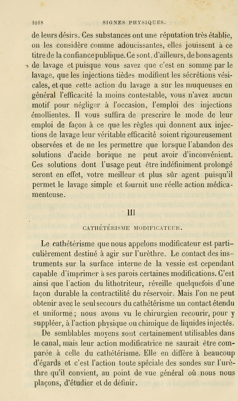 de leurs désirs. Ces substances ont une réputation très établie, on les considère comme adoucissantes, elles jouissent à ce titre de la confiance publique. Ce sont, d'ailleurs, de bons agents 3 de lavage et puisque vous savez que c'est en somme par le lavage, que les injections tièdes modifient les sécrétions vési- cales, et que cette action du lavage a sur les muqueuses en général l'efficacité la moins contestable, vous n'avez aucun motif pour négliger à l'occasion, l'emploi des injections émollientes. Il vous suffira de prescrire le mode de leur emploi de façon à ce que les règles qui donnent aux injec- tions de lavage leur véritable efficacité soient rigoureusement observées et de ne les permettre que lorsque l'abandon des solutions d'acide borique ne peut avoir d'inconvénient. Ces solutions dont l'usage peut être indéfiniment prolongé seront en effet, votre meilleur et plus sûr agent puisqu'il permet le lavage simple et fournit une réelle action médica- menteuse. III CATHÉTÉHISME MODIFICATEUR. Le cathétérisme que nous appelons modificateur est parti- culièrement destiné à agir sur l'urèthre. Le contact des ins- truments sur la surface interne de la vessie est cependant capable d'imprimer à ses parois certaines modifications. C'est ainsi que faction du lithotriteur, réveille quelquefois d'une façon durable la contractilité du réservoir. Mais Ton ne peut obtenir avec le seul secours du cathétérisme un contact étendu et uniforme ; nous avons vu le chirurgien recourir, pour y suppléer, à faction physique ou chimique de hquides injectés. De semblables moyens sont certainement ulihsables dans le canal, mais leur action modificatrice ne saurait être com- parée à celle du cathétérisme. Elle en diffère à beaucoup d'égards et c'est faction toute spéciale des sondes sur furè- thre qu'il convient, au point de vue général où nous nous plaçons, d'étudier et de définir.