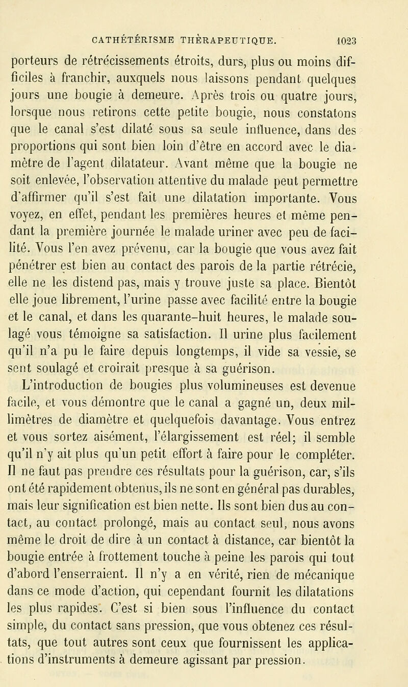 porteurs de rétrécissements étroits, durs, plus ou moins dif- ficiles à franchir, auxquels nous laissons pendant quelques jours une bougie à demeure. Après trois ou quatre jours, lorsque nous retirons cette petite bougie, nous constatons que le canal s'est dilaté sous sa seule influence, dans des proportions qui sont bien loin d'être en accord avec le dia- mètre de l'agent dilatateur. Avant même que la bougie ne soit enlevée, l'observation attentive du malade peut permettre d'affirmer qu'il s'est fait une dilatation importante. Vous voyez, en effet, pendant les premières heures et même pen- dant la première journée le malade uriner avec peu de faci- lité. Vous l'en avez prévenu, car la bougie que vous avez fait pénétrer est bien au contact des parois de la partie rétrécie, elle ne les distend pas, mais y trouve juste sa place. Bientôt elle joue librement, l'urine passe avec facilité entre la bougie et le canal, et dans les quarante-huit heures, le malade sou- lagé vous témoigne sa satisfaction. Il urine plus facilement qu'il n'a pu le faire depuis longtemps, il vide sa vessie, se sent soulagé et croirait presque à sa guérison. L'introduction de bougies plus volumineuses est devenue facile, et vous démontre que le canal a gagné un, deux mil- limètres de diamètre et quelquefois davantage. Vous entrez et vous sortez aisément, l'élargissement est réel; il semble qu'il n'y ait plus qu'un petit effort à faire pour le compléter. Il ne faut pas prendre ces résultats pour la guérison, car, s'ils ont été rapidement obtenus, ils ne sont en général pas durables, mais leur signification est bien nette. Ils sont bien dus au con- tact, au contact prolongé, mais au contact seul, nous avons même le droit de dire à un contact à distance, car bientôt la bougie entrée à frottement touche à peine les parois qui tout d'abord l'enserraient. Il n'y a en vérité, rien de mécanique dans ce mode d'action, qui cependant fournit les dilatations les plus rapides. C'est si bien sous l'influence du contact simple, du contact sans pression, que vous obtenez ces résul- tats, que tout autres sont ceux que fournissent les applica- tions d'instruments à demeure agissant par pression.