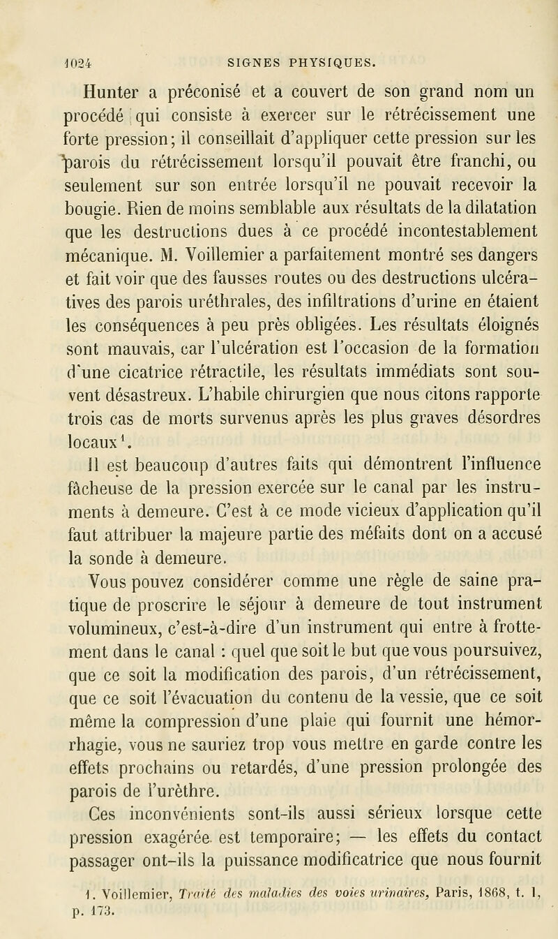 Hunter a préconisé et a couvert de son grand nom un procédé qui consiste à exercer sur le rétrécissement une forte pression; il conseillait d'appliquer cette pression sur les parois du rétrécissement lorsqu'il pouvait être franchi, ou seulement sur son entrée lorsqu'il ne pouvait recevoir la bougie. Rien de moins semblable aux résultats de la dilatation que les destructions dues à ce procédé incontestablement mécanique. M. Voillemier a parfaitement montré ses dangers et fait voir que des fausses routes ou des destructions ulcéra- tives des parois uréthrales, des infiltrations d'urine en étaient les conséquences à peu près obligées. Les résultats éloignés sont mauvais, car l'ulcération est l'occasion de la formation d'une cicatrice rétractile, les résultats immédiats sont sou- vent désastreux. L'habile chirurgien que nous citons rapporte trois cas de morts survenus après les plus graves désordres locaux*. Il est beaucoup d'autres faits qui démontrent l'influence fâcheuse de la pression exercée sur le canal par les instru- ments à demeure. C'est à ce mode vicieux d'application qu'il faut attribuer la majeure partie des méfaits dont on a accusé la sonde à demeure. Vous pouvez considérer comme une règle de saine pra- tique de proscrire le séjour à demeure de tout instrument volumineux, c'est-à-dire d'un instrument qui entre à frotte- ment dans le canal : quel que soit le but que vous poursuivez, que ce soit la modification des parois, d'un rétrécissement, que ce soit l'évacuation du contenu de la vessie, que ce soit même la compression d'une plaie qui fournit une hémor- rhagie, vous ne sauriez trop vous mettre en garde contre les effets prochains ou retardés, d'une pression prolongée des parois de l'urèthre. Ces inconvénients sont-ils aussi sérieux lorsque cette pression exagérée, est temporaire; — les effets du contact passager ont-ils la puissance modificatrice que nous fournit 1. Voillemier, Traité des maladies des voies urivaires, Paris, 1868, t. 1, p. 173.