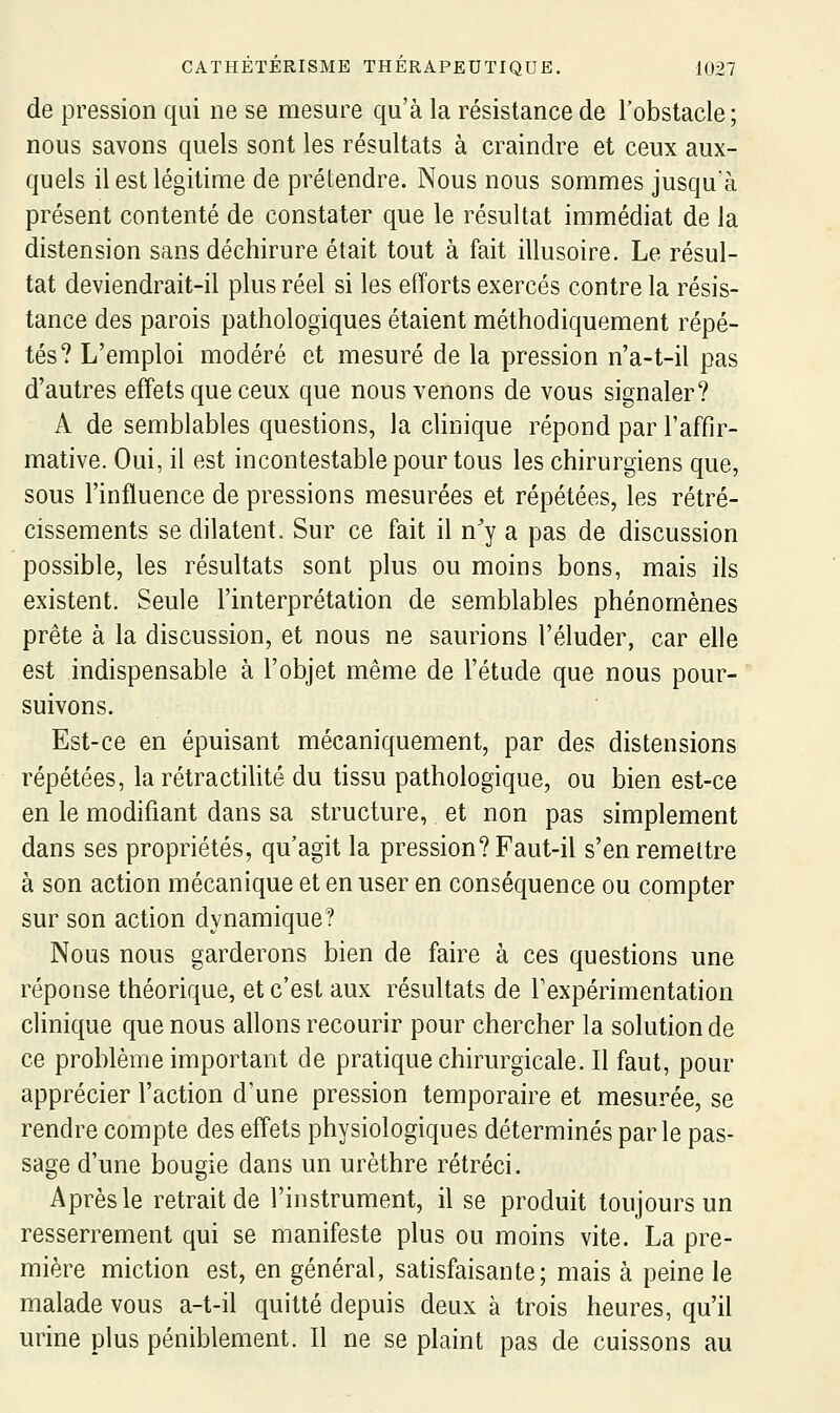 de pression qui ne se mesure qu'à la résistance de l'obstacle; nous savons quels sont les résultats à craindre et ceux aux- quels il est légitime de prétendre. Nous nous sommes jusqu'à présent contenté de constater que le résultat immédiat de la distension sans déchirure était tout à fait illusoire. Le résul- tat deviendrait-il plus réel si les efforts exercés contre la résis- tance des parois pathologiques étaient méthodiquement répé- tés? L'emploi modéré et mesuré de la pression n'a-t-il pas d'autres effets que ceux que nous venons de vous signaler? A de semblables questions, la clinique répond par l'affir- mative. Oui, il est incontestable pour tous les chirurgiens que, sous l'influence de pressions mesurées et répétées, les rétré- cissements se dilatent. Sur ce fait il n^y a pas de discussion possible, les résultats sont plus ou moins bons, mais ils existent. Seule l'interprétation de semblables phénomènes prête à la discussion, et nous ne saurions l'éluder, car elle est indispensable à l'objet même de l'étude que nous pour- suivons. Est-ce en épuisant mécaniquement, par des distensions répétées, la rétractilité du tissu pathologique, ou bien est-ce en le modifiant dans sa structure, et non pas simplement dans ses propriétés, qu'agit la pression? Faut-il s'en remettre à son action mécanique et en user en conséquence ou compter sur son action dynamique? Nous nous garderons bien de faire à ces questions une réponse théorique, et c'est aux résultats de Texpérimentation clinique que nous allons recourir pour chercher la solution de ce problème important de pratique chirurgicale. Il faut, pour apprécier l'action d'une pression temporaire et mesurée, se rendre compte des effets physiologiques déterminés par le pas- sage d'une bougie dans un urèthre rétréci. Après le retrait de l'instrument, il se produit toujours un resserrement qui se manifeste plus ou moins vite. La pre- mière miction est, en général, satisfaisante; mais à peine le malade vous a-t-il quitté depuis deux à trois heures, qu'il urine plus péniblement. Il ne se plaint pas de cuissons au