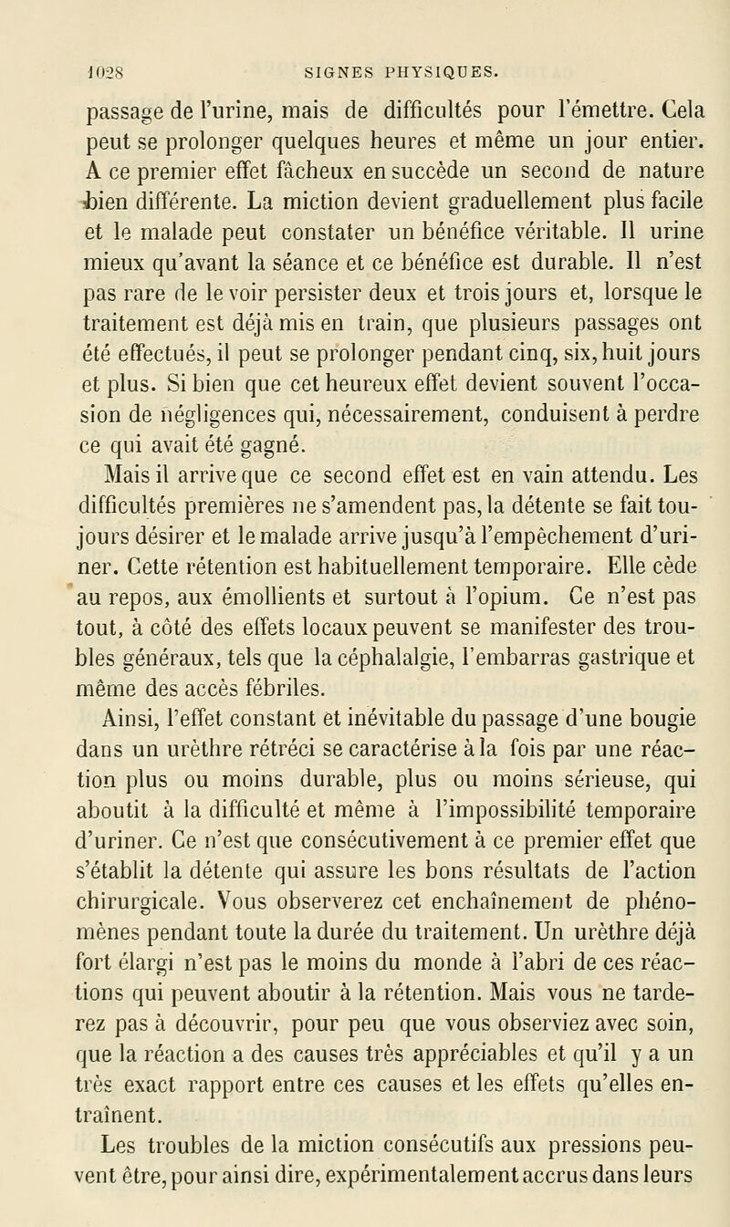 passage de l'urine, mais de difficultés pour l'émettre. Cela peut se prolonger quelques heures et même un jour entier. A ce premier effet fâcheux en succède un second de nature l)ien différente. La miction devient graduellement plus facile et le malade peut constater un bénéfice véritable. Il urine mieux qu'avant la séance et ce bénéfice est durable. Il n'est pas rare de le voir persister deux et trois jours et, lorsque le traitement est déjà mis en train, que plusieurs passages ont été effectués, il peut se prolonger pendant cinq, six, huit jours et plus. Si bien que cet heureux effet devient souvent l'occa- sion de négligences qui, nécessairement, conduisent à perdre ce qui avait été gagné. Mais il arrive que ce second effet est en vain attendu. Les difficultés premières ne s'amendent pas, la détente se fait tou- jours désirer et le malade arrive jusqu'à l'empêchement d'uri- ner. Cette rétention est habituellement temporaire. Elle cède au repos, aux émollients et surtout à l'opium. Ce n'est pas tout, à côté des effets locaux peuvent se manifester des trou- bles généraux, tels que la céphalalgie, l'embarras gastrique et même des accès fébriles. Ainsi, l'effet constant et inévitable du passage d'une bougie dans un urèthre rétréci se caractérise à la fois par une réac- tion plus ou moins durable, plus ou moins sérieuse, qui aboutit à la difficulté et même à l'impossibihté temporaire d'uriner. Ce n'est que consécutivement à ce premier effet que s'établit la détente qui assure les bons résultats de l'action chirurgicale. Vous observerez cet enchaînement de phéno- mènes pendant toute la durée du traitement. Un urèthre déjà fort élargi n'est pas le moins du monde à l'abri de ces réac- tions qui peuvent aboutir à la rétention. Mais vous ne tarde- rez pas à découvrir, pour peu que vous observiez avec soin, que la réaction a des causes très appréciables et qu'il y a un très exact rapport entre ces causes et les effets qu'elles en- traînent. Les troubles de la miction consécutifs aux pressions peu- vent être, pour ainsi dire, expérimentalement accrus dans leurs