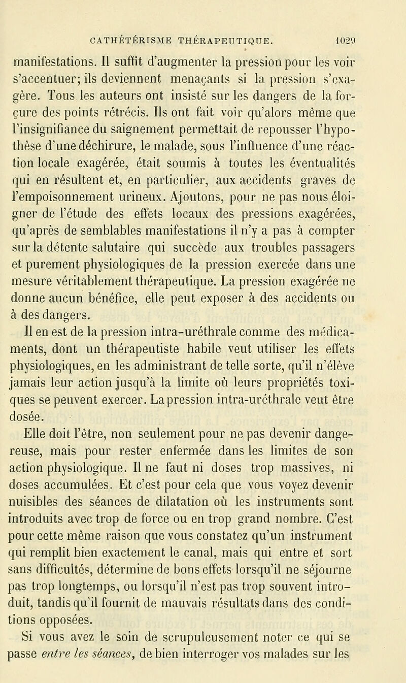 manifestations. Il suffit d'augmenter la pression pour les voir s'accentuer; ils deviennent menaçants si la pression s'exa- gère. Tous les auteurs ont insisté sur les dangers de la for- çure des points rétrécis. Ils ont fait voir qu'alors même que rinsignifiance du saignement permettait de repousser l'hypo- thèse d'une déchirure, le malade, sous l'influence d'une réac- tion locale exagérée, était soumis à toutes les éventualités qui en résultent et, en particulier, aux accidents graves de l'empoisonnement urineux. Ajoutons, pour ne pas nous éloi- gner de l'étude des effets locaux des pressions exagérées, qu'après de semblables manifestations il n'y a pas à compter sur la détente salutaire qui succède aux troubles passagers et purement physiologiques de la pression exercée dans une mesure véritablement thérapeutique. La pression exagérée ne donne aucun bénéfice, elle peut exposer à des accidents ou à des dangers. Il en est de la pression intra-uréthrale comme des médica- ments, dont un thérapeutiste habile veut utiUser les effets physiologiques, en les administrant de telle sorte, qu'il n'élève jamais leur action jusqu'à la limite où leurs propriétés toxi- ques se peuvent exercer. La pression intra-uréthrale veut être dosée. Elle doit l'être, non seulement pour ne pas devenir dange- reuse, mais pour rester enfermée dans les limites de son action physiologique. Il ne faut ni doses trop massives, ni doses accumulées. Et c'est pour cela que vous voyez devenir nuisibles des séances de dilatation où les instruments sont introduits avec trop de force ou en trop grand nombre. C'est pour cette même raison que vous constatez qu'un instrument qui remplit bien exactement le canal, mais qui entre et sort sans difficultés, détermine de bons effets lorsqu'il ne séjourne pas trop longtemps, ou lorsqu'il n'est pas trop souvent intro- duit, tandis qu'il fournit de mauvais résultats dans des condi- tions opposées. Si vous avez le soin de scrupuleusement noter ce qui se passe entre les séances^ de bien interroger vos malades sur les