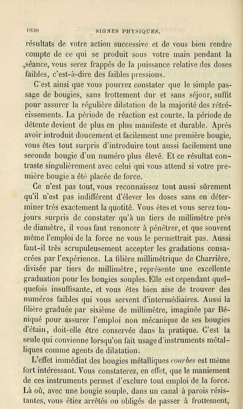 résultats de votre action successive et de vous bien rendre compte de ce qui se produit sous votre main pendant la ,séance, vous serez frappés de la puissance relative des doses faibles, c'est-à-dire des faibles pressions. C'est ainsi que vous pourrez constater que le simple pas- sage de bougies, sans frottement dur et sans séjour, suffit pour assurer la régulière dilatation de la majorité des rétré- cissements. La période de réaction est courte, la période de détente devient de plus en plus manifeste et durable. Après avoir introduit doucement et facilement une première bougie, vous êtes tout surpris d'introduire tout aussi facilement une seconde bougie d'un numéro plus élevé. Et ce résultat con- traste singulièrement avec celui qui vous attend si votre pre- mière bougie a été placée de force. Ce n'est pas tout, vous reconnaissez tout aussi sûrement qu'il n'est pas indifférent d'élever les doses sans en déter- miner très exactement la quotité. Vous êtes et vous serez tou- jours surpris de constater qu'à un tiers de millimètre près de diamètre, il vous faut renoncer à pénétrer, et que souvent même l'emploi de la force ne vous le permettrait pas. Aussi faut-il très scrupuleusement accepter les gradations consa- crées par l'expérience. La filière millimétrique de Gharrière, divisée par tiers de millimètre, représente une excellente graduation pour les bougies souples. Elle est cependant quel- quefois insuffisante, et vous êtes bien aise de trouver des numéros faibles qui vous servent d'intermédiaires. Aussi la filière graduée par sixième de millimètre, imaginée par Bé- niqué pour assurer l'emploi non mécanique de ses bougies d'étain, doit-elle être conservée dans la pratique. C'est la seule qui convienne lorsqu'on fait usage d'instruments métal- liques comme agents de dilatation. L'effet immédiat des bougies métalliques courbes est même fort intéressant. Vous constaterez, en effet, que le maniement de ces instruments permet d'exclure tout emploi de la force. Là où, avec une bougie souple, dans un canal à parois résis- tantes, vous étiez arrêtés ou obligés de passer à frottement, 1