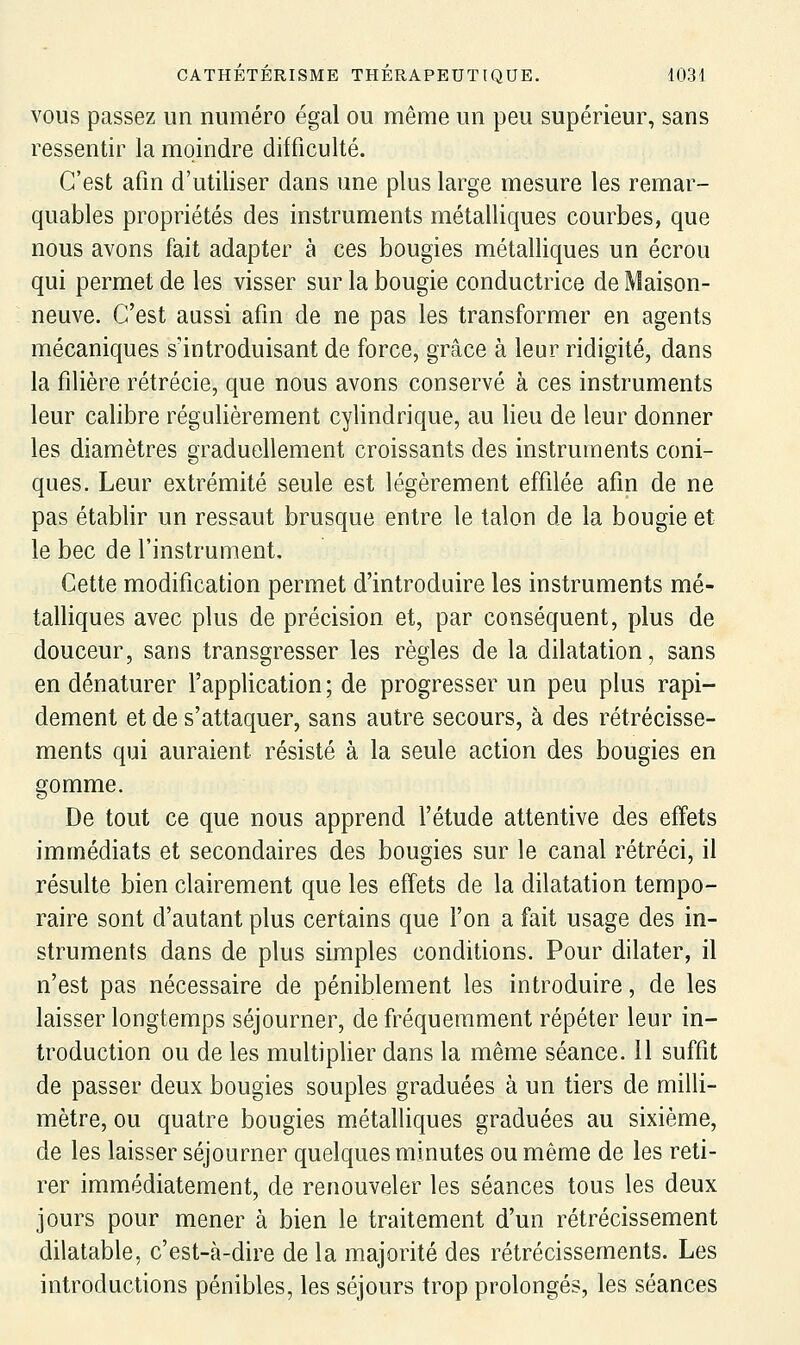 VOUS passez un numéro égal ou même un peu supérieur, sans ressentir la moindre difficulté. C'est afin d'utiliser dans une plus large mesure les remar- quables propriétés des instruments métalliques courbes, que nous avons fait adapter à ces bougies métalliques un écrou qui permet de les visser sur la bougie conductrice de Maison- neuve. C'est aussi afin de ne pas les transformer en agents mécaniques s'introduisant de force, grâce à leur ridigité, dans la filière rétrécie, que nous avons conservé à ces instruments leur calibre régulièrement cylindrique, au lieu de leur donner les diamètres graduellement croissants des instruments coni- ques. Leur extrémité seule est légèrement effilée afin de ne pas établir un ressaut brusque entre le talon de la bougie et le bec de l'instrument. Cette modification permet d'introduire les instruments mé- talliques avec plus de précision et, par conséquent, plus de douceur, sans transgresser les règles de la dilatation, sans en dénaturer l'application; de progresser un peu plus rapi- dement et de s'attaquer, sans autre secours, à des rétrécisse- ments qui auraient résisté à la seule action des bougies en gomme. De tout ce que nous apprend l'étude attentive des effets immédiats et secondaires des bougies sur le canal rétréci, il résulte bien clairement que les effets de la dilatation tempo- raire sont d'autant plus certains que l'on a fait usage des in- struments dans de plus simples conditions. Pour dilater, il n'est pas nécessaire de péniblement les introduire, de les laisser longtemps séjourner, de fréquemment répéter leur in- troduction ou de les multiplier dans la même séance. 11 suffit de passer deux bougies souples graduées à un tiers de milli- mètre, ou quatre bougies métalliques graduées au sixième, de les laisser séjourner quelques minutes ou même de les reti- rer immédiatement, de renouveler les séances tous les deux jours pour mener à bien le traitement d'un rétrécissement dilatable, c'est-à-dire de la majorité des rétrécissements. Les introductions pénibles, les séjours trop prolongés, les séances