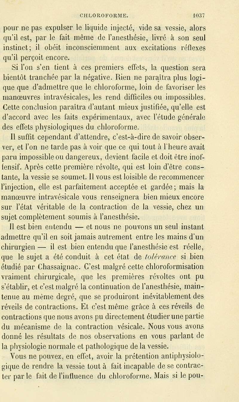 pour ne pas expulser le liquide injecté, vide sa vessie, alors qu'il est, par le fait même de l'anesthésie, livré à son seul instinct; il obéit inconsciemment aux excitations réflexes qu'il perçoit encore. Si l'on s'en tient à ces premiers effets, la question sera bientôt tranchée par la négative. Rien ne paraîtra plus logi- que que d'admettre que le chloroforme, loin de favoriser les manœuvres intravésicales, les rend difficiles ou impossibles. Cette conclusion paraîtra d'autant mieux justifiée, qu'elle est d'accord avec les faits expérimentaux, avec l'étude générale des effets physiologiques du chloroforme. Il suffit cependant d'attendre, c'est-à-dire de savoir obser- ver, et Ton ne tarde pas à voir que ce qui tout à l'heure avait paru impossible ou dangereux, devient facile et doit être inof- fensif. Après cette première révolte, qui est loin d'être cons- tante, la vessie se soumet. Il vous est loisible de recommencer finjection, elle est parfaitement acceptée et gardée; mais la manœuvre intravésicale vous renseignera bien mieux encore sur l'état véritable de la contraction de la vessie, chez un sujet complètement soumis à l'anesthésie. Il est bien entendu — et nous ne pouvons un seul instant admettre qu'il en soit jamais autrement entre les mains d'un chirurgien — il est bien entendu que l'anesthésie est réelle, que le sujet a été conduit à cet état de tolérance si bien étudié par Chassaignac. C'est malgré cette chloroformisation vraiment chirurgicale, que les premières révoltes ont pu s'étabhr, et c'est malgré la continuation de l'anesthésie, main- tenue au même degré, que se produiront inévitablement des réveils de contractions. Et c'est même grâce à ces réveils de contractions que nous avons pu directement étudier une partie du mécanisme de la contraction vésicale. Nous vous avons donné les résultats de nos observations en vous parlant de la physiologie normale et pathologique de la vessie. Vous ne pouvez, en effet, avoir la prétention antiphysiolo- gique de rendre la vessie tout à fait incapable de se contrac- ter par le fait de l'influence du chloroforme. Mais si le pou-