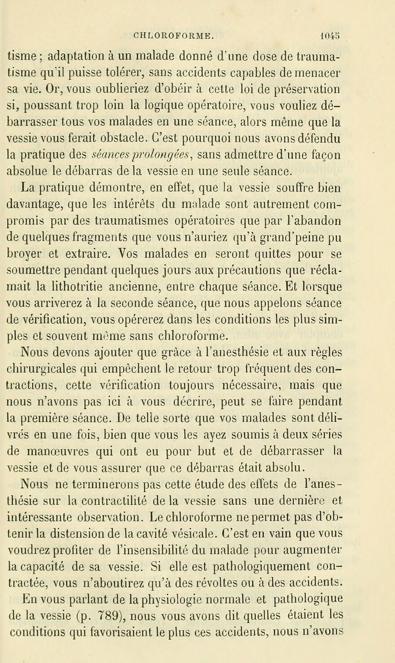 tisme ; adaptation à un malade donné d'une dose de trauma- tisme qu'il puisse tolérer, sans accidents capables de menacer sa vie. Or, vous oublieriez d'obéir à cette loi de préservation si, poussant trop loin la logique opératoire, vous vouliez dé- barrasser tous vos malades en une séani^e, alors même que la vessie vous ferait obstacle. C'est pourquoi nous avons défendu la pratique des séances prolongées, sans admettre d'une façon absolue le débarras de la vessie en une seule séance. La pratique démontre, en effet, que la vessie souffre bien davantage, que les intérêts du malade sont autrement com- promis par des traumatismes opératoires que par l'abandon de quelques fragments que vous n'auriez qu'à grand'peine pu broyer et extraire. Vos malades en seront quittes pour se soumettre pendant quelques jours aux précautions que récla- mait la lithotritie ancienne, entre chaque séance. Et lorsque vous arriverez à la seconde séance, que nous appelons séance de vérification, vous opérerez dans les conditions les plus sim- ples et souvent même sans chloroforme. Nous devons ajouter que grâce à l'anesthésie et aux règles chirurgicales qui empêchent le retour trop fréquent des con- tractions, cette vérification toujours nécessaire, mais que nous n'avons pas ici à vous décrire, peut se faire pendant la première séance. De telle sorte que vos malades sont déli- vrés en une fois, bien que vous les ayez soumis à deux séries de manœuvres qui ont eu pour but et de débarrasser la vessie et de vous assurer que ce débarras était absolu. Nous ne terminerons pas cette étude des effets de l'anes- thésie sur la contractilité de la vessie sans une dernière et intéressante observation. Le chloroforme ne permet pas d'ob- tenir la distension de la cavité vésicale. C'est en vain que vous voudrez profiter de l'insensibihté du malade pour augmenter la capacité de sa vessie. Si elle est pathologiquement con- tractée, vous n'aboutirez qu'à des révoltes ou à des accidents. En vous parlant de la physiologie normale et pathologique de la vessie (p. 789), nous vous avons dit quelles étaient les conditions qui favorisaient le plus ces accidents, nous n'avons