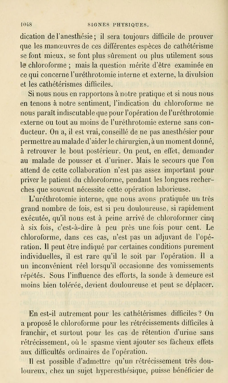 dication de l'anesthésie ; il sera toujours difficile de prouver que les manœuvres de ces différentes espèces de cathétérisme se font mieux, se font plus sûrement ou plus utilement sous le chloroforme ; mais la question mérite d'être examinée en ce qui concerne l'uréthrotomie interne et externe, la divulsion et les cathétérismes difficiles. Si nous nous en rapportons à notre pratique et si nous nous en tenons à notre sentiment, l'indication du chloroforme ne nous paraît indiscutable que pour l'opération de l'uréthrotomie externe ou tout au moins de l'uréthrotomie externe sans con- ducteur. On a, il est vrai, conseillé de ne pas anesthésier pour permettre au malade d'aider le chirurgien, à un moment donné, à retrouver le bout postérieur. On peut, en effet, demander au malade de pousser et d'uriner. Mais le secours que l'on attend de cette collaboration n'est pas assez important pour priver le patient du chloroforme, pendant les longues recher- ches que souvent nécessite cette opération laborieuse. L'uréthrotomie interne, que nous avons pratiquée un très grand nombre de fois, est si peu douloureuse, si rapidement exécutée, qu'il nous est à peine arrivé de chloroformer cinq à six fois, c'est-à-dire à peu près une fois pour cent. Le chloroforme, dans ces cas, n'est pas un adjuvant de l'opé- ration. 11 peut être indiqué par certaines conditions purement individuelles, il est rare qu'il le soit par l'opération. Il a un inconvénient réel lorsqu'il occasionne des vomissements répétés. Sous l'influence des efforts, la sonde à demeure est moins bien tolérée, devient douloureuse et peut se déplacer. En est-il autrement pour les cathétérismes difficiles ? On a proposé le chloroforme pour les rétrécissements difficiles à franchir, et surtout pour les cas de rétention d'urine sans rétrécissement, où le spasme vient ajouter ses fâcheux effets aux difficultés ordinaires de l'opération. Il est possible d'admettre qu'un rétrécissement très dou- loureux, chez un sujet hyperesthésique, puisse bénéficier de