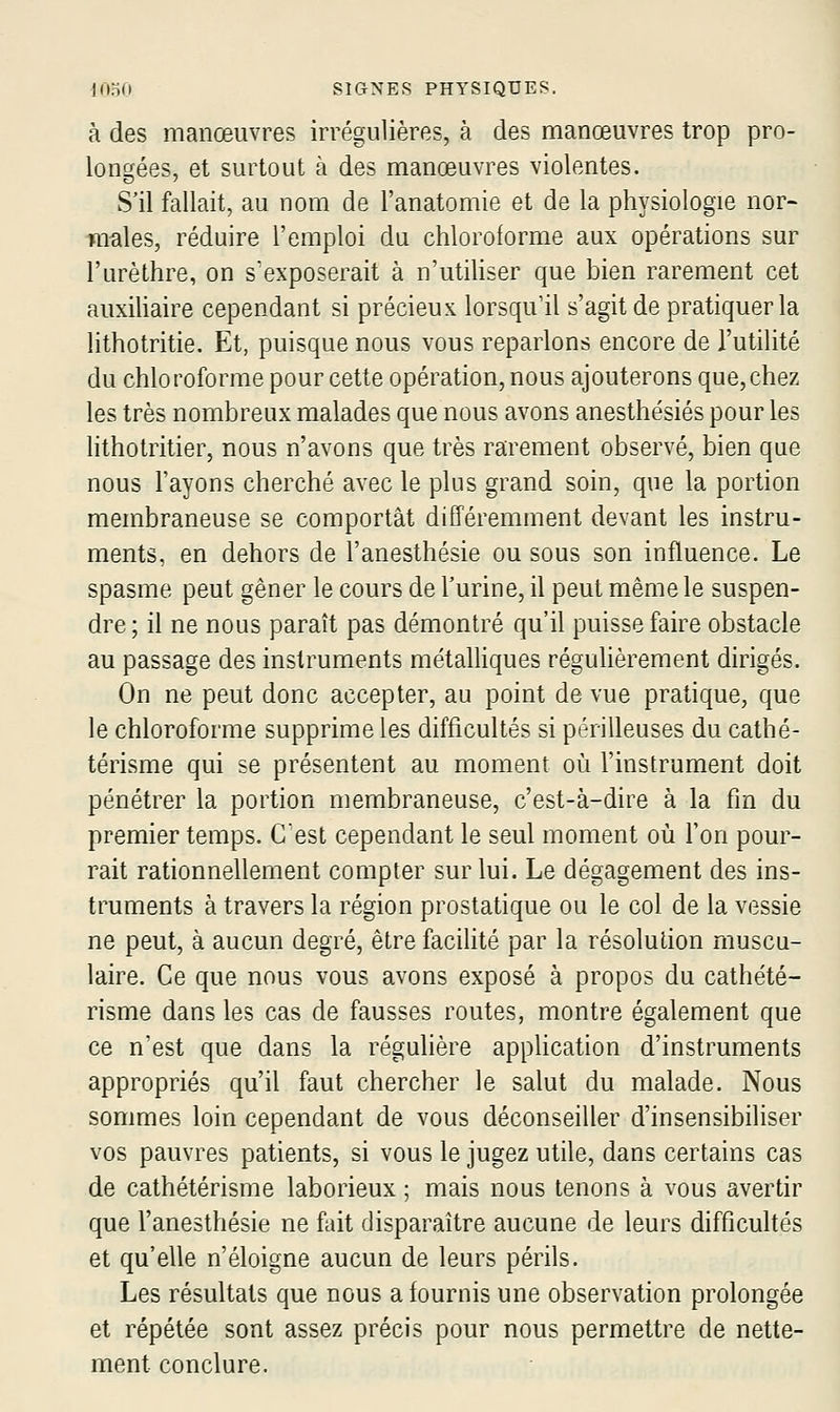 à des manœuvres irrégulières, à des manœuvres trop pro- lono'ées, et surtout à des manœuvres violentes. S'il fallait, au nom de l'anatomie et de la physiologie nor- males, réduire l'emploi du chloroforme aux opérations sur l'urèthre, on s'exposerait à n'utiUser que bien rarement cet auxiliaire cependant si précieux lorsqu'il s'agit de pratiquer la lithotritie. Et, puisque nous vous reparlons encore de l'utilité du chloroforme pour cette opération, nous ajouterons que,chez les très nombreux malades que nous avons anesthésiés pour les lithotritier, nous n'avons que très rarement observé, bien que nous l'ayons cherché avec le plus grand soin, que la portion membraneuse se comportât différemment devant les instru- ments, en dehors de l'anesthésie ou sous son influence. Le spasme peut gêner le cours de l'urine, il peut même le suspen- dre ; il ne nous paraît pas démontré qu'il puisse faire obstacle au passage des instruments métalliques régulièrement dirigés. On ne peut donc accepter, au point de vue pratique, que le chloroforme supprime les difficultés si périlleuses du cathé- térisme qui se présentent au moment où l'instrument doit pénétrer la portion membraneuse, c'est-à-dire à la fin du premier temps. Gest cependant le seul moment où l'on pour- rait rationnellement compter sur lui. Le dégagement des ins- truments à travers la région prostatique ou le col de la vessie ne peut, à aucun degré, être facihté par la résolution muscu- laire. Ce que nous vous avons exposé à propos du cathété- risme dans les cas de fausses routes, montre également que ce n'est que dans la régulière apphcation d'instruments appropriés qu'il faut chercher le salut du malade. Nous sommes loin cependant de vous déconseiller d'insensibiliser vos pauvres patients, si vous le jugez utile, dans certains cas de cathétérisme laborieux ; mais nous tenons à vous avertir que l'anesthésie ne fait disparaître aucune de leurs difficultés et qu'elle n'éloigne aucun de leurs périls. Les résultats que nous a fournis une observation prolongée et répétée sont assez précis pour nous permettre de nette- ment conclure.