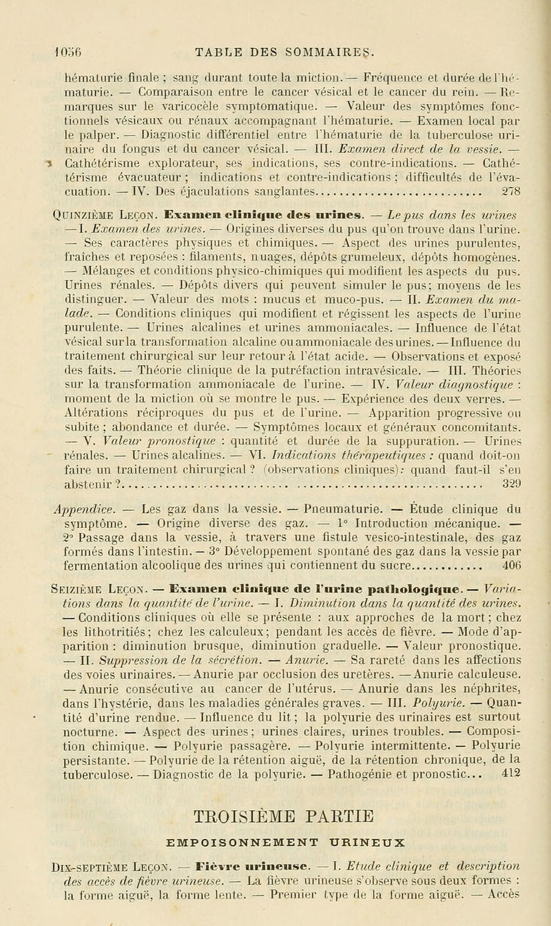 hématurie finale; sang durant toute la miction.— Fréquence et durée de Ihé- maturie. — Comparaison entre le cancer vésical et le cancer du rein. — Re- marques sur le varicocèle symptomatique. — Valeur des symptômes fonc- tionnels vésicaux ou rénaux accompagnant l'hématurie. — Examen local par le palper. — Diagnostic différentiel entre l'hématurie de la tuberculose uri- naire du fongus et du cancer vésical. — III. Examen direct de la vessie. — î Cathétérisme explorateur, ses indications, ses contre-indications. — Cathé- térisme évacuateur ; indications et contre-indications ; difficultés de l'éva- cuation. — IV. Des éjaculations sanglantes 278 Quinzième Leçon. Examen clinique des urines. — Le pus dans les urines — I. Examen des urines. — Origines diverses du pus qu'on trouve dans l'urine. — Ses caractères physiques et chimiques. — Aspect des urines purulentes, fraîches et reposées : filaments, nuages, dépôts grumeleux, dépôts homogènes. — Mélanges et conditions physico-chimiques qui modifient les aspects du pus. Urines rénales. — Dépôts divers qui peuvent simuler le pus; moyens de les distinguer. — Valeur des mots : mucus et muco-pus. — II. Exame?i du ma- lade. — Conditions cliniques qui modifient et régissent les aspects de l'urine purulente. — Urines alcalines et urines ammoniacales. — Influence de l'état vésical sur la transformation alcaline ouammoniacale des urines. — Influence du traitement chirurgical sur leur retour à l'état acide. — Observations et exposé des faits. — Théorie clinique de la putréfaction intravésicale. — III. Théories sur la transformation ammoniacale de l'urine. — IV. Valeur diagnostique : moment de la miction où se montre le pus. — Expérience des deux verres. — Altérations réciproques du pus et de l'urine. — Apparition progressive ou subite ; abondance et durée. — Symptômes locaux et généraux concomitants. — V. Valeur pronostique : quantité et durée de la suppuration. — Urines rénales. — Urines alcalines. — VI. Indications theyapeiitiques : quand doit-on faire un traitement chirurgical ? (observations cliniques).- quand faut-il s'en abstenir ? 329 Appejidice. — Les gaz dans la vessie. — Pneumaturie. — Étude clinique du symptôme. — Origine diverse des gaz. — 1° Introduction mécanique. — 2'' Passage dans la vessie, à travers une fistule vesico-intestinale, des gaz formés dans l'intestin. — 3° Développement spontané des gaz dans la vessie par fermentation alcoolique des urines qui contiennent du sucre 406 Seizième Leçon. — Examen clinique de l'urine pathologique.— Varia- tions dans la quantité' de l'urine. — I. Diminution dans la quantité des urines. — Conditions cliniques où elle se présente : aux approches de la mort ; chez les hthotritiés; chez les calculeux; pendant les accès de fièvre. — Mode d'ap- parition : diminution brusque, diminution graduelle. — Valeur pronostique. — II. Suppression de la sécrétion. — Anurie. — Sa rareté dans les affections des voies urinaires. — Anurie par occlusion des uretères. —Anurie calculeuse. — Anurie consécutive au cancer de l'utérus. — Anurie dans les néphrites, dans l'hystérie, dans les maladies générales graves. — III. Polywie. — Quan- tité d'urine rendue. — Influence du lit; la polyurie des urinaires est surtout nocturne. — Aspect des urines ; urines claires, urines troubles. — Composi- tion chimique. — Polyurie passagère. — Polyurie intermittente. — Polyurie persistante. — Polyurie de la rétention aiguë, de la rétention chronique, de la tuberculose. — Diagnostic de la polyurie. — Pathogénie et pronostic.. 412 TKOISIEME PARTIE EMPOISONNEMENT URINEUX Dix-septième Leçon. — Fiè-vre urîneuse. — I. Etude clinique et description des accès de fièvre urineuse. — La fièvre urineuse s'observe sous deux formes : la forme aiguë, la forme lente. — Premier type de la forme aiguë. — Accès