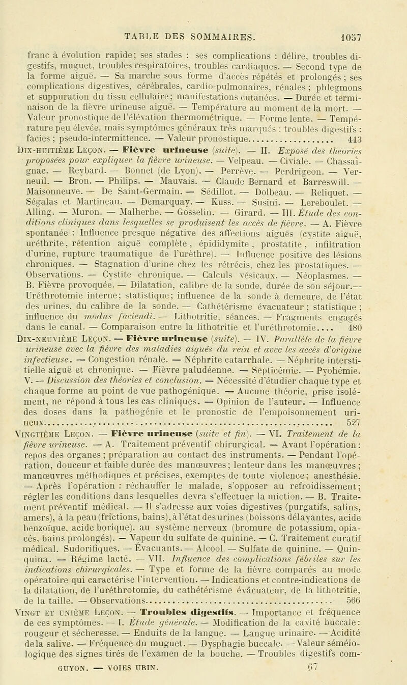 franc à évolution rapide ; ses stades : ses complications : délire, troubles di- gestifs, muguet, troubles respiratoires, troubles cardiaques. — Second type de la forme aiguë. — Sa marche sous forme d'accès répétés et prolongés ; ses complications digestives, cérébrales, cardio-pulmonaires, rénales ; phfegmons et suppuration du tissu cellulaire; manifestations cutanées. —Durée et termi- naison de la fiè^Te urineuse aiguë. — Température au moment delà mort. — Valeur pronostique de l'élévation thermométrique. — Forme lente. — Tempé- ratm-e peu éle^-ée, mais symptômes généraux très marqués : troubles di^restifs : faciès ; pseudo-intermittence. — Valeur pronostique I 443 Dix-HUiTiÈyE Leçon. — Fièvre urfnense (suite). — II. Exposé des théories ■proposées pour expliquer la fièvre urineuse. — Velpeau. — Civiale. — Chassai- gnac. — Reybard. — Bonnet (de Lyon}. — Perrève. — Perdrigeon. — Ver- neuil. — Bron. — Philips. — Mauvais. — Claude Bernard et Barreswill. — Maisouneuve. — De Saint-Germain. — Sédillot. — Dolbeau. — Reliquet. — Ségalas et Martineau. — Demarquay. — Kuss. — Susini. — Lereboulet. — Alling. — iluron. — Malherbe. — Gosselin. — Girard. — III. Étude des con- ditions cliniques dans lesquelles se produisent les accès de fièvre. — A. Fièvre spontanée : Influence presque négative des affections aiguës '^cvstite aiguë, uréthrite, rétention aiguë complète , épididymite , prostatite ,  infiltration d'urine, rupture traumatique de l'urèthre). — Influence positive des lésions chroniques. — Stagnation d'urine chez les rétrécis, chez les prostatiques. — Observations. — Cystite chronique. — Calculs vésicaux. — Néoplasmes. — B. Fiè^Te provoquée. — Dilatation, calibre de la sonde, durée de son séjour.— Uréthrotomie interne; statistique; influence de la sonde à demeure, de l'état des urines, du calibre de la sonde. — Cathétérisme évacuateur ; statistique ; influence du modus faciendi. — Lithotritie, séances. — Fragments engagés dans le canal. — Comparaison entre la lithotritie et l'uréthrotomie.... 480 Dix-XEUViÈME Leçon. — Fièvre urineuse [suite). — IV. Parallèle de la fièvre urineuse avec la fièvre des maladies aiguës du rein et avec les accès d'origine infectieuse. — Congestion rénale. — Néphrite catarrhale. —Néphrite intersti- tielle aiguë et chronique. — Fièvre paludéenne. — Septicémie. — Pyohémie. V. — Discussion des théories et conclusion. — Nécessité d'étudier chaque type et chaque forme au point de vue pathogénique. — Aucune théorie, prise isolé- ment, ne répond à tous les cas cliniques. — Opinion de l'auteur. — Influence des doses dans la pathogénie et le pronostic de l'empoisonnement uri- neux 527 Vingtième Leçon. — FîèvTc urineuse [suite et fin]. — VI. Traitement de la fièvre urineuse. — A. Traitement préventif chirurgical. — Avant l'opération: repos des organes ; préparation au contact des instruments. — Pendant l'opé- ration, douceur et faible durée des manœuvres; lenteur dans les manœuvres ; manœuvres méthodiques et précises, exemptes de toute violence; anesthésie. — Après l'opération : réchauffer le malade, s'opposer au refroidissement ; régler les conditions dans lesquelles devra s'eff'ectuer la miction. — B. Traite- ment préventif médical. — Il s'adi^esse aux voies digestives (purgatifs, salins, amers), à la peau (frictions, bains), à l'état des urines (boissons délayantes, acide benzoïque, acide borique), au système nerveux (bromure de potassium, opia- cés, bains prolongés). — Vapeur du sulfate de quinine. — C. Traitement curatif médical. Sudorifiques. — Évacuants. — Alcool. — Sulfate de quinine. — Quin- quina. — Rétrime lacté. — VIL Influence des complications fébriles sur les indications chirurgicales. — Type et forme de la fièvre comparés au mode opératoire qui caractérise l'intervention. —Indications et contre-indications de la dilatation, de l'uréthrotomie;, du cathétérisme évacuateur. de la lithotritie, de la taille. — Observations 566 Vingt et cnièhe Leçon. — Troubles diçiestifs. — Importance et fréquence de ces symptômes. — I. Étude générale. — Modification de la cavité buccale: rougeur et sécheresse. — Enduits de la langue. — Langue urinaire. —Acidité delà salive. — Fréquence du muguet. — Dysphagie buccale. —Valeur séméio- logique des signes tirés de l'examen de la bouche. — Troubles digestifs com-' GUYON. — voies URIN. f>7