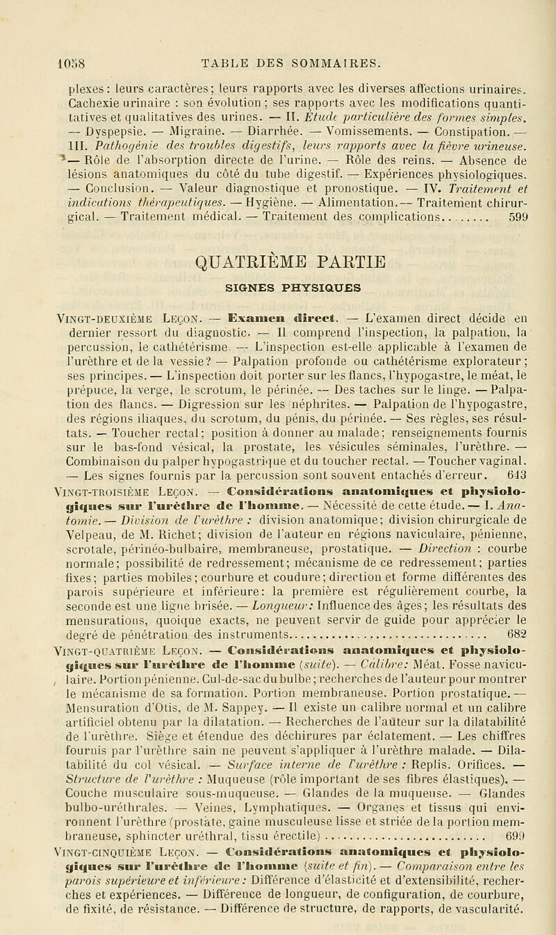 plexes: leurs caractères; leurs rapports avec les diverses affections urinaires. Cachexie urinaire : son évolution ; ses rapports avec les modifications quanti- tatives et qualitatives des urines. — II. Étudt particulière des formes simples. — Dyspepsie. — Migraine. — Diarrhée. — Vomissements. — Constipation. — III. Pathogéîiie des troubles digestifs, leurs rapports avec la fièvre urineuse. ^— Rôle de l'absorption directe de l'urine. — Rôle des reins. — Absence de lésions anatomiques du côté du tube digestif. — Expériences physiologiques. — Conclusion. — Valeur diagnostique et pronostique. — IV. Traitement et indications thérapeutiques. —Hygiène. — Alimentation.— Traitement chirur- gical. — Traitement médical. — Traitement des complications 599 QUATRIEME PARTIE SIGNES PHYSIQUES Vingt-deuxième Leçon. — Examen direct. — L'examen direct décide en dernier ressort du diagnostic. — Il comprend l'inspection, la palpation, la percussion, le cathétérisme. — L'inspection est-elle applicable à l'examen de î'urèthre et delà vessie? — Palpation profonde ou cathétérisme explorateur; ses principes. — L'inspection doit porter sur les flancs, l'hypogastre, le méat, le prépuce, la verge, le scrotum, le périnée. — Des taches sur le linge. —Palpa- tion des flancs. — Digression sur les néphrites. — Palpalion de l'hypogastre, des régions iliaques, du scrotum, du pénis, du périnée. — Ses règles, ses résul- tats. — Toucher rectal; position à donner au malade; renseignements fournis sur le bas-fond vésical, la prostate, les vésicules séminales, I'urèthre. — Combinaison du palper hypogastrique et du toucher rectal. — Toucher vaginal. — Les signes fournis par la percussion sont souvent entachés d'erreur. 643 Vingt-troisième Leçon. — Considérations anatonii«|iies et pliysiolo- giques sur I'urèthre de l'iioninie. — Nécessité de celte étude.— I. Ana- tomie. — Division de I'urèthre : division anatomique; division chirurgicale de Velpeau, de M. Richet; division de l'auteur en régions naviculaire, pénienne, scrotale, périnéo-bulbaire, membraneuse, prostatique. — Direction : courbe normale; possibilité de redressement; mécanisme de ce l'edressement; parties fixes; parties mobiles; courbure et coudure; direction et forme différentes des parois supérieure et inférieure: la première est régulièrement courbe, la seconde est une ligne brisée. — Longueur: Influence des âges; les résultats des mensurations, quoique exacts, ne peuvent servir de guide pour apprécier le degré de pénétration des instruments 682 Vingt-quatrième Leçon. — Considérations anatomiques et physiolo- giques sur I'urèthre de l'homme {suite). — Calibre: Méat. Fosse navicu- , laire. Portion pénienne. Cul-de-sac du bulbe; recherches de l'auteur pour montrer le mécanisme de sa formation. Portion membraneuse. Portion prostatique.— Mensuration d'Otis, de M. Sappey. — Il existe un calibre normal et un calibre artificiel obtenu par la dilatation. — Recherches de l'auteur sur la dilatabilité de I'urèthre. Siège et étendue des déchirures par éclatement. — Les chiffres fournis par I'urèthre sain ne peuvent s'appliquer à I'urèthre malade. — Dila- tabilité du col vésical. — Surface interne de Vurèthre : Replis. Orifices. — Structure de Vurèthre : Muqueuse (rôle important de ses fibres élastiques). — Couche musculaire sous-muqueuse. — Glandes de la muqueuse. — Glandes bulbo-uréthrales. — Veines, Lymphatiques. — Organes et tissus qui envi- ronnent I'urèthre (prostate, gaine musculeuse lisse et striée de la portion mem- braneuse, sphincter uréthral, tissu érectile) 699 Vingt-cinquième Leçon. — Considérations anatomiques et ph;^sîolo- giques sur I'urèthre de l'homme [suite et fin). — Comparaison entre les parois supérieure et inférieitre: Différence d'élasticité et d'extensibilité, recher- ches et expériences. — Différence de longueur, de configuration, de courbure, de fixité, de résistance. — Différence de structure, de rapports, de vascularité.