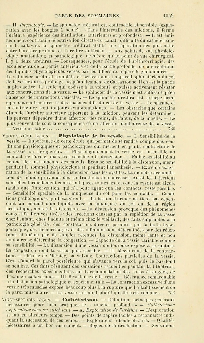 — II. Physiologie. — Le sphincter uréthral est contractile et sensible (explo- ration avec les bougies à boule). — Dans l'intervalle des mictions, il ferme l'urèthre (expérience des instillations antérieures et profondes). — Il est émi- nemment contractile (électrisation directe du canal ; difficulté du cathétérismc sur le cadavre). Le sphincter uréthral établit une séparation des plus nette entre l'urèthre profond et l'urèthi'e antérieur. — Aux points de vue physiolo- gique, anatomique et pathologique, de même qu'au point de vue chirurgical, il y a deux urèthres. — Conséquences, pour l'étude de l'uréthrorrhagie, des écoulements de la partie antérieure et de la partie profonde, de la circulation des liquides physiologiques versés par les différents appareils glandulaires. — Le sphincter uréthral complète et perfectionne l'appareil sphinctérien du col de la vessie qui se prolonge jusqu'au ligament deCarcassonne. lien est la partie la plus active, la seule qui obéisse à la volonté et puisse activement résister aux conctractions de la vessie. — Le sphincter de la vessie n'est suffisant qu'en l'absence de contractions vésicales. — Le sphincter uréthral est le siège prin- cipal des contractures et des spasmes dits du col de la vessie. — Le spasme et la contracture sont toujours symptomatiques. — Les obstacles que certains états de l'urèthre antérieur apportent à la miction, peuvent les déterminer. Ils peuvent dépendre d'une affection des reins, de l'anus, de la moelle. — Le plus souvent ils sont la conséquence d'une affection douloureuse de la vessie. — Vessie irritable 730 Vingt-sixième Leçon. — Physîoloyîe de la vessie. — I. Sensibilité de la vessie. — Importance de cette étude qui permet de se rendre compte des con- ditions physiologiques et pathologiques qui mettent en jeu la coniractilité de la vessie où l'exagèrent. — Physiologiquement la vessie est insensible au contact de l'urine, mais très sensible à la distension. — Faible sensibilité au contact des instruments, des calculs. Exquise sensibilité à la distension, même pendant le sommeil physiologique et pendant l'anesthésie. — Extrême exagé- ration de la sensibilité à la distension dans les cystites. La moindre accumula- tion de liquide provoque des contractions douloureuses. Aussi les injections sont-elles formellement contre-indiquées toutes les fois que la cystite est aiguë, tandis que l'intervention, qui n'a pour agent que les contacts, reste possible. — Sensibilité spéciale de la muqueuse du col pour les contacts. — Condi- tions pathologiques qui l'exagèrent. — Le besoin d'uriner ne tient pas cepen- dant au contact d'un liquide avec la muqueuse du col ou de la région prostatique, mais à la distension. — La distension provoque des phénomènes congestifs. Preuves tirées: des érections causées par la réplétion de la vessie chez l'enfant, chez l'adulte et même chez le vieillard ; des faits empruntés à la pathologie générale; des constatations directes permises par la taille hypo- gastrique; des hémorrhagies et des inflammations déterminées par des réten- tions et même par de simples retenues. La distension, même lente et non douloureuse détermine la congestion. — Capacité de la vessie variable comme sa sensibilité. — La distension d'une vessie douloureuse expose à sarupture. La congestion rend la vessie plus sensible. — II. Mécanisme de la contrac- tion, — Théorie de Mercier, sa valvule. Contractions partielles de la vessie. C'est d'abord la paroi postérieure qui s'avance vers le col, puis le bas-fond se soulève. Ces faits résultent des sensations recueillies pendant la lithotritie, des recherches expérimentales sur l'accommodation des corps étrangers, de l'examen cadavérique.—III. Résistance de la vessie.— Résistance remarquable àla distension pathologique et expérimentale.—La contraction excessive d'une vessie très musclée expose beaucoup plus à la rupture que l'affaiblissement de la paroi musculaire. — La vessie se rompt plutôt qu'elle n'est rompue.. 753 Vingt-septième Leçon. — Cathétérisme. — Définition, principes généraux nécessaires pour bien pratiquer le « toucher profond. » — Cathéterisme explorateur chez un sujet sain. — A. Exploration de l'urèthre. — L'exploration se fait en plusieurs temps. — Des points de repère faciles à reconnaître indi- quent la succession de ces temps. — Explorateur à boule olivaire. — Qualités nécessaires à un bon instrument. — Règles de l'introduction. — Sensations