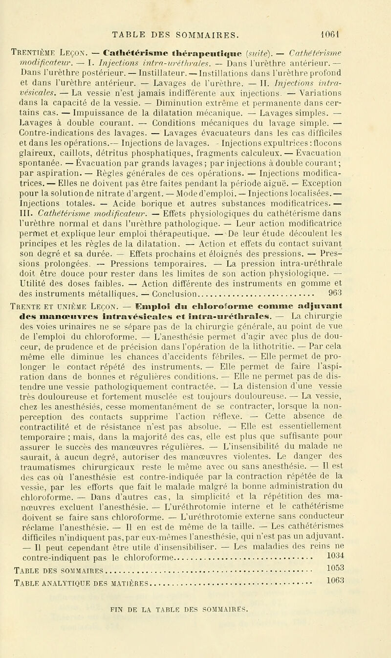 Trentième Leço.x. — Cathétérîsme thérapeutique {suite). — Cafhéte'risme modificateur. — I. Injections intrn-urétlwales. — Dans l'urèthre antérieur.— Dans l'urèthre postérieur. — Instillateur. — Instillations dans l'urèthre profond et dans l'urèthre antérieur. — Lavages de l'urèthre. — II. Injections intra- vésicales. — La vessie n'est jamais indifférente aux injections. — Variations dans la capacité de la vessie. — Diminution extrême et permanente dans cer- tains cas. — Impuissance de la dilatation mécanique. — Lavages simples. — Lavages à double courant. — Conditions mécaniques du lavage simple. — Contre-indications des lavages. — Lavages évacuateurs dans les cas difficiles et dans les opérations.— Injections de lavages. - Injections expultrices : flocons glaireux, caillots, détritus phosphatiques, fragments calculeux. — Évacuation spontanée. — Évacuation par grands lavages ; par injections à double courant ; par aspiration. — Règles générales de ces opérations. — Injections modifica- trices. — Elles ne doivent pas être faites pendant la période aiguë. — Exception pour la solution de nitrate d'argent. — Mode d'emploi. —Injections localisées.— Injections totales. — Acide borique et autres substances modificatrices. — III. Catliëtcrisme modificateur. — Effets physiologiques du cathétérisme dans l'urèthre normal et dans l'urèthre pathologique. — Leur action modificatrice permet et explique leur emploi thérapeutique. — De leur étude découlent les principes et les règles de la dilatation. — Action et effets du contact suivant son degré et sa durée. — Effets prochains et éloignés des pressions. — Pres- sions prolongées. — Pressions temporaires. — La pression intra-uréthrale doit être douce pour rester dans les limites de son action physiologique. — Utilité des doses faibles. — Action différente des instruments en gomme et des instruments métalliques. — Conclusion 963 Trente et unième Leçon. — Emploi du cliloroforme comme adju-vant des manceuvres intravésicales et intra-urétlirales. — La chirurgie des voies urinaires ne se sépare pas de la chirurgie générale, au point de vue de l'emploi du chloroforme. — L'anesthésie permet d'agir avec plus de dou- ceur, de prudence et de précision dans l'opération de la lithotritie. — Par cela même elle diminue les chances d'accidents fébriles. — Elle permet de pro- longer le contact répété des instruments. — Elle permet de faire l'aspi- ration dans de bonnes et régulières conditions. — Elle ne permet pas de dis- tendre une vessie pathologiquement contractée. — La distension d'une vessie très douloureuse et fortement musclée est toujours douloureuse. — La vessie, chez les anesthésiés, cesse momentanément de se contracter, lorsque la non- perception des contacts supprime l'action réflexe. — Cette absence de contractilité et de résistance n'est pas absolue. — Elle est essentiellement temporaire ; mais, dans la majorité des cas, elle est plus que suffisante pour assurer le succès des manœuvi^es régulières. — L'insensibilité du malade ne saurait, à aucun degré, autoriser des manœuvres violentes. Le danger des traumatismes chirurgicaux reste le même avec ou sans anesthésie. — Il est (les cas où l'anesthésie est contre-indiquée par la contraction répétée de la vessie, par les efforts que fait le malade malgré la bonne administration du chloroforme. — Dans d'autres cas, la simplicité et la répétition des ma- nœuvres excluent l'anesthésie. — L'uréthrotomie interne et le cathétérisme doivent se faire sans chloroforme. — L'uréthrotomie externe sans conducteur réclame l'anesthésie. — Il en est de même de la taille. — Les cathétérismes difficiles n'indiquent pas, par eux-mêmes l'anesthésie, qui n'est pas un adjuvant. — Il peut cependant être utile d'insensibiliser. — Les maladies des reins ne contre-indiquent pas le chloroforme 1034 Table des sommaires l*^'^^ Table analytique des matières 1^^'^ FIN DE la table DES SOMMAIRES.