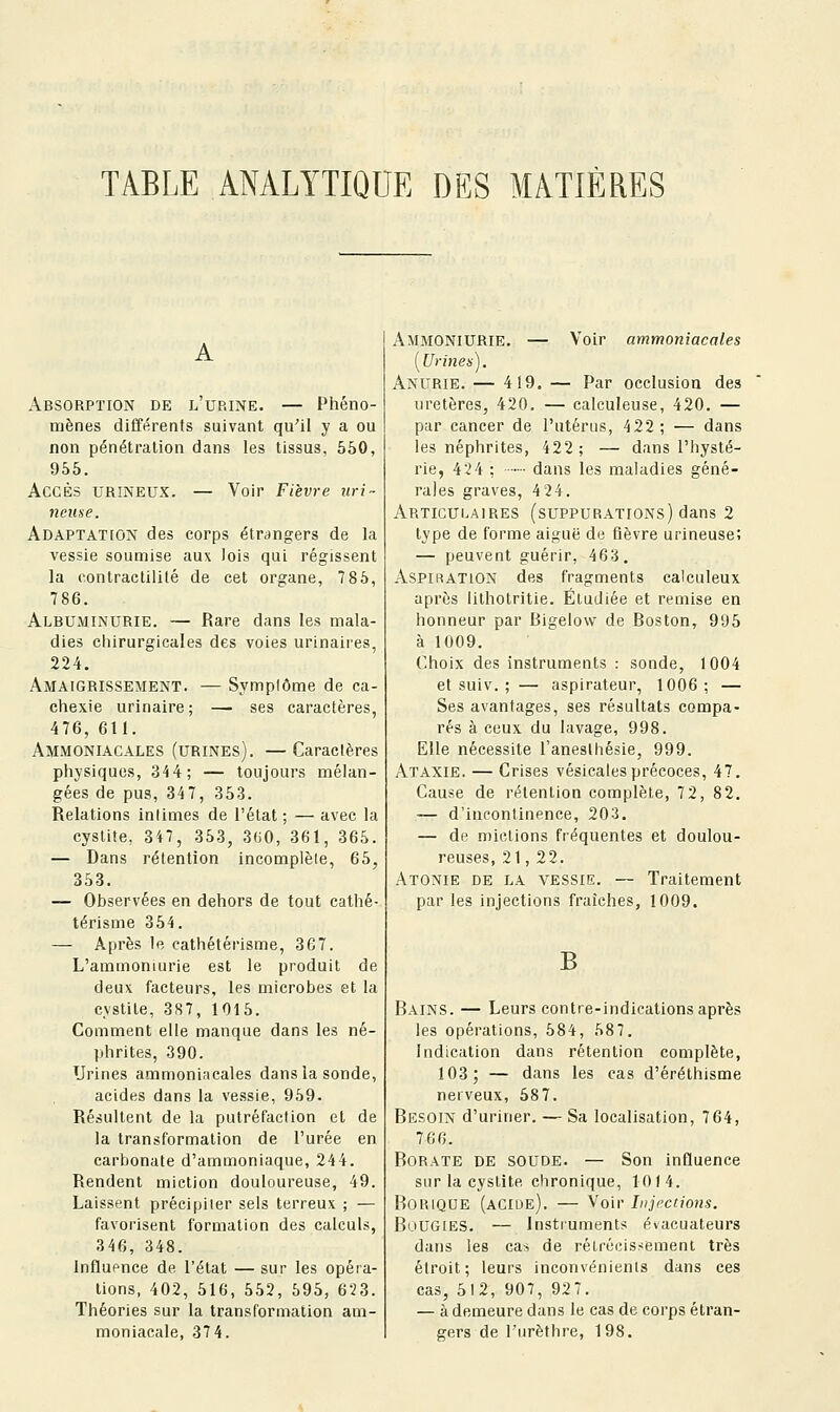 A Absorption de l'urine. — Phéno- mènes différents suivant qu'il y a ou non pénétration dans les tissus, 550, 955. Accès urineux. — Voir Fièvre uri- nense. Adaptation des corps étrangers de la vessie soumise aux lois qui régissent la contraclilité de cet organe, 7 85, 786. Albuminurie. — Rare dans les mala- dies chirurgicales des voies urinaires, 224. Amaigrissement. — Symplôme de ca- chexie urinaire; — ses caractères, 476, 611. Ammoniacales (urines). —Caracières physiques, 34 4; — toujours mélan- gées de pus, 347, 353. Relations intimes de l'état ; — avec la cystite, 347, 353, 3G0, 361, 365. — Dans rétention incomplète, 65, 353. — Observées en dehors de tout cathé- térisme 354. — Après le cathétérisme, 367. L'ammoniurie est le produit de deux facteurs, les microbes et la cystite, 3S7, 1015. Comment elle manque dans les né- ])hrites, 390. Urines ammoniHcales dans la sonde, acides dans la vessie, 959. Résultent de la putréfaction et de la transformation de l'urée en carbonate d'ammoniaque, 244. Rendent miction douloureuse, 49. Laissent précipiter sels terreux ; — favorisent formation des calculs, 346, 348. Influence de l'état — sur les opéra- tions, 402, 516, 552, 595, 623. Théories sur la transformation am- moniacale, 37 4. AmmoniURIE. — Voir ammoniacales [Urines). Anurie. — 419. — Par occlusion des uretères, 420. — calculeuse, 420. — pur cancer de l'utérus, 422; — dans les néphrites, 422; — dans l'hysté- rie, 424 : dans les maladies géné- rales graves, 4 24. Articulaires (suppurations) dans 2 type de forme aiguë de lièvre urineuse; — peuvent guérir, 463. Aspiration des fragments calculeux après lithotritie. Étudiée et remise en honneur par Bigelow de Boston, 995 à 1009. Choix des instruments : sonde, 1004 et suiv. ; — aspirateur, 1006; — Ses avantages, ses résultats compa- rés à ceux du lavage, 998. Elle nécessite l'aneslhésie, 999. Ataxie. — Crises vésicales précoces, 47. Cause de rétention complète, 72, 82. — d'incontinence, 203. — de mictions fréquentes et doulou- reuses, 21, 22. Atonie de la vessie. — Traitement par les injections fraîches, 1009. B Bains. — Leurs contre-indications après les opérations, 584, 587. Indication dans rétention complète, 103; — dans les cas d'éréthisme nerveux, 587. Besoin d'uriner. — Sa localisation, 764, 766. Borate de soude. — Son influence sur la cystite chronique, 101 4. Borique (acide). — Voir Injections. BuUGIES. — Instruments évacuateurs dans les cas de rétrécissement très étroit; leurs inconvénients dans ces cas, 512, 907, 927. — à demeure dans le cas de corps étran- gers de l'iirèthre, 198.