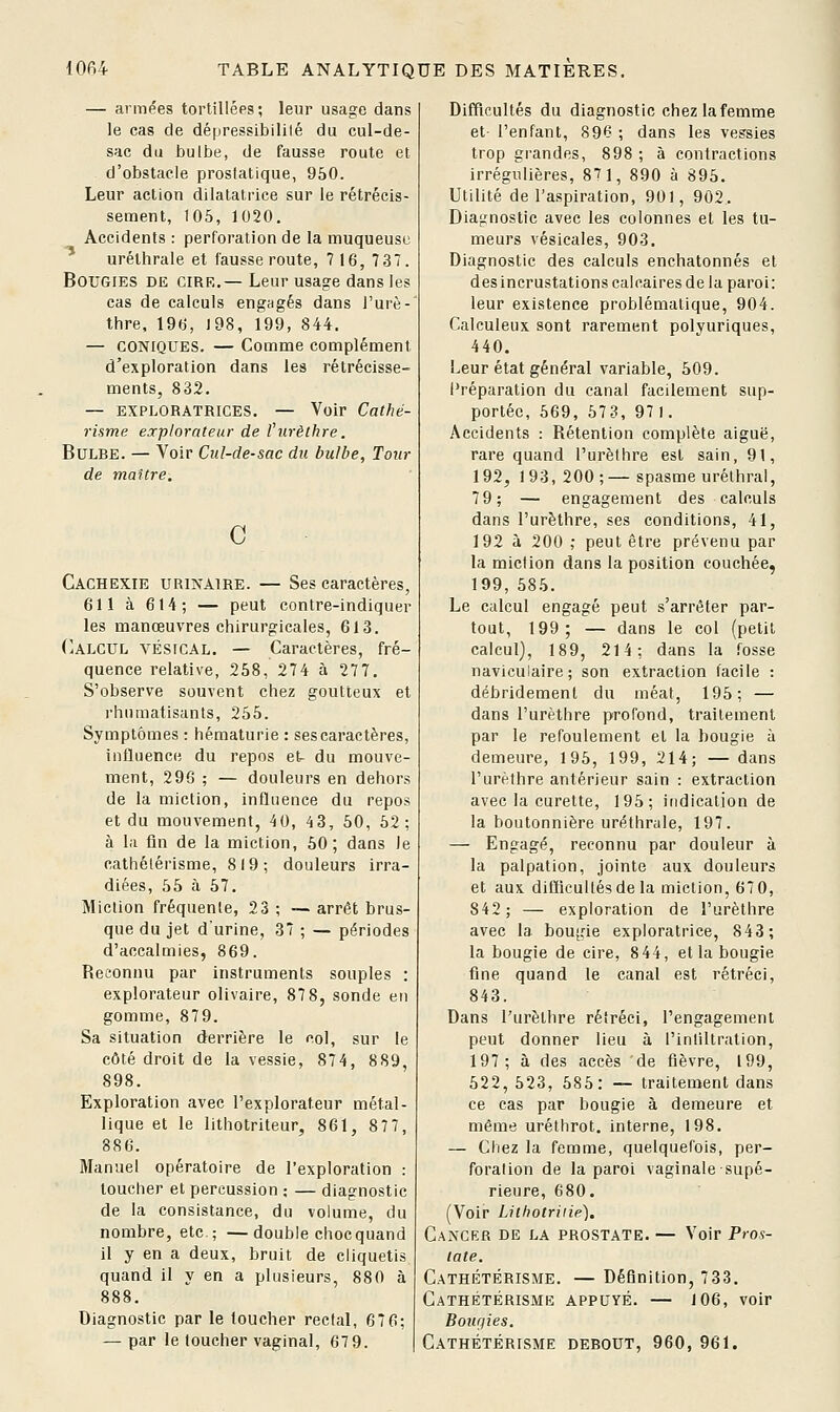 — armées tortillées; leur usage dans le cas de dépressibililé du cul-de- sac du bulbe, de fausse route et d'obstacle proslatique, 950. Leur action dilatatrice sur le rétrécis- sement, 105, 1020. Accidents : perforation de la muqueuse urélhrale et fausse route, 7 16, 73T. Bougies de cire.— Leur usage dans les cas de calculs engagés dans l'urè- thre, 196, 198, 199, 844. — CONIQUES. — Comme complément d'exploration dans les rétrécisse- ments, 832. — EXPLORATRICES. — Voir Cathé- risme explorateur de Vurèlhre. Bulbe. — Voir Cul-de-sac du bulbe, Tour de maître. c Cachexie urinaire. — Ses caractères, 611 à 614; — peut contre-indiquer les manœuvres chirurgicales, 613. Calcul vésical. — Caractères, fré- quence relative, 258, 274 à 277. S'observe souvent chez goutteux et rhumatisants, 255. Symptômes : hématurie : ses caractères, influence du repos et- du mouve- ment, 296 ; — douleurs en dehors de la miction, influence du repos et du mouvement, 40, 43, 50, 52: à la lin de la miction, 50; dans Je cathélérisme, 819; douleurs irra- diées, 55 à 57. Miction fréquente, 23 ; — arrêt brus- que du jet d'urine, 37 ; — périodes d'accalmies, 869. Ret'onnu par instruments souples : explorateur olivaire, 87 8, sonde en gomme, 879. Sa situation derrière le col, sur le côté droit de la vessie, 874, 889, 898. Exploration avec l'explorateur métal- lique et le lithotriteur, 861, 877, 886. Manuel opératoire de l'exploration : toucher et percussion ; — diagnostic de la consistance, du volume, du nombre, etc.; —double chocquand il y en a deux, bruit de cliquetis quand il y en a plusieurs, 880 à 888. Diagnostic par le toucher rectal, 676; — par le toucher vaginal, 67 9. Difflcultés du diagnostic chez la femme et- l'enfant, 896 ; dans les vessies trop grandes, 898 ; à contractions irrégulières, 87 1, 890 à 895. Utilité de l'aspiration, 901, 902. Diagnostic avec les colonnes et les tu- meurs vésicales, 903. Diagnostic des calculs enchatonnés et des incrustations calcaires de la paroi: leur existence problématique, 904. Calculeux sont rarement polyuriques, 440. Leur état général variable, 509. Préparation du canal facilement sup- portée, 669, 573, 97 1. Accidents : Rétention complète aiguë, rare quand l'urèlhre est sain, 91, 192, 193,200;—spasme urélhral, 79; — engagement des calculs dans l'urèthre, ses conditions, 41, 192 à 200 ,• peut être prévenu par la miction dans la position couchée, 199, 585. Le calcul engagé peut s'arrêter par- tout, 199; — dans le col (petit calcul), 189, 214; dans la fosse naviculaire; son extraction facile : débridemenl du méat, 195; — dans l'urèthre profond, traitement par le refoulement et la bougie à demeure, 195, 199, 214; — dans l'urèthre antérieur sain : extraction avec la curette, 195; indication de la boutonnière urélhrale, 197. — Engagé, reconnu par douleur à la palpation, jointe aux douleurs et aux diflicultésde la miction, 670, 842; — exploration de l'urèthre avec la bougie exploratrice, 843; la bougie de cire, 844, et la bougie fine quand le canal est rétréci, 843. Dans l'urèthre rétréci, l'engagement peut donner lieu à l'inliltration, 197; à des accès de fièvre, 199, 522, 523, 585: — traitement dans ce cas par bougie à demeure et même uréthrot. interne, 198. — Chez la femme, quelquefois, per- foration de la paroi vaginale supé- rieure, 680. (Voir Lithotriiie), Cancer de la prostate. — Voir Pros- tate. Cathétérisme. — Définition, 733. Cathétérisme appuyé. — 106, voir Bougies. Cathétérisme debout, 960, 961.