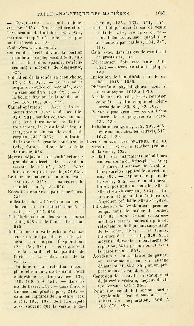 — ÉVACUATEUR. — Doit toujours être précédé de l'interrogatoire et de l'exploration de l'urètlire, 923, 924 ; instruments qu'il nécessite, les souples sont préiérables, 924. (Voir Sondes et Bougies). Causes de l'arrêt devant la portion membraneuse (dépressibilité du cul- de-sae du bulbe, spasme, rétrécis- sement) : moyens de diagnostic, 925. Indication de la sonde en caoutchouc, 129, 130, 92(i; — de la sonde à béquille, coudée ou bicoudée, avec ou sans mandrin, 130, 926; — de la bougie fine ou de la sonde-bou- gie, 105, 107, 907, 929. Manuel opératoire : Avec : instru- ments droits, 92S ; sonde-béquille, 929, 931 ; sondes courbes en mé- tal ; leur introduction se l'ait en trois temps, le 2« est le plus impor- tant, position du malade et du chi- rurgien, 932 à 936; — indication de la sonde à grande courbure de Gely, forme et dimensions qu'elle doit avoir, 936. Moyens adjuvants du cathétérisme : propulsion directe de la sonde à travers le périnée, 937, 950; à travers la paroi rectale, 679,939. Le tour de maître est une mauvaise manœuvre, 937 ; — manœuvre du mandrin coudé, 922, 94 0. Nécessiié de suivre la paroi supérieure, 738. Indication du cathétérisme sur con- ducteur et du cathétérisme à la suite, 131, 944, 950. Cathétérisme dans les cas de fausse route, 928 ou de fausse direction, 949. Indications du cathétérisme évacua- teur : ne doit pas être en thèse gé- nérale un moyen d'exploration, 124, 156, 881; — renseigne seul sur la qualité et la quantité de l'urine et la contractiiité de la vessie. — Indiqué : dans rétention incom- plète chronique, sauf quand l'état cachectique est trop avancé, 135. 140, 160, 519, 551 ; — dans les cas de fièvre, 519 ; — dans l'incon- tinence des prostatiques, 219; — dans les ruptures de l'urèthre, 156 à 17 8, 185, 187 ; doit être répété aussi souvent que la vessie le de- mande, 135, 137, 771, 774. Contre-indiqué dans le cas de vessie irritable. 2l9; peu après ou pen- dant l'hématurie, sauf quand il y a rétention par caillots, 194, 317, 318. Cath. évac. dans les cas de cystites et de prostatites, i4 1. L'évacuation doit être lente, 519, 551; — successive et antiseptique, 133. Indication de l'anesthésie pour le ca- thét., 1048 à 1050. Phénomènes physiologiques dont il s'accompagne, 1018 à 1020. Accidents: uréthrite, 1019; rétention complète, cystite simple et blen- norrhagique, 80, 85, 99, 367. Polyurie passagère; — ce qu'il faut penser de la polyurie ex vacuo, 436, 439. Exhalation sanguine, 132, 298, 305; fièvre surtout chez les rétrécis, 517, 1028, 1029. Cathétérisme explorateur de la VESSIE. — C'est le toucher profond de la vessie, 7 92. Se fait avec instruments métalliques coudés, sonde ou brise-pierre, 860; — forme et dimension de l'explora- teur; variétés applicables à certains cas, 802, — explorateur plein de la vessie, 805; — manuel opéra- toire : position du malade, 806 à 808 et du chirurgien, 8 13; — in- dication et manuel opératoire de l'injection préalable, 806 à 813,898. Introduction de l'explorateur, premier temps, tour de maître du bulbe, 817, 827, 938; 2^ temps, abaisse- ment des parties molles du pubis et relâchement du ligament suspenseur de la verge, 820 ; — 3« temps, traversée de la prostate, 820, 851; moyens adjuvants : mouvement de reptation, 851 ; propulsion à travers la paroi rectale, 852. Accidents : impossibilité de passer, on recommence ou on change d'instrument, 852, 853, ou on pré- pare mieux le canal. 853. Confusion de la cavité prostatique et de la cavité vésicale, moyens d'évi- ter l'erreur, 854 à 856. Point sur lequel doit surtout porter l'exploration (col et bas-fond), ré- sultats de l'exploration, 860 à 865, 876, 880.