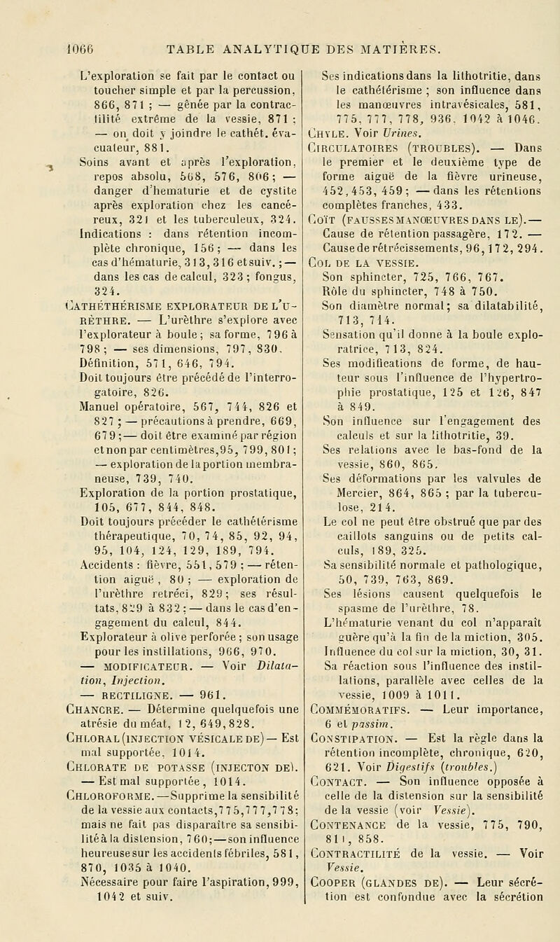 L'exploration se fait par le contact ou toucher simple et par la percussion, 866, 871 ; — gênée par la contrac- tilité extrême de la vessie, 871 : — on doit V joindre le cathét. éva- cuateur, 881. Soins avant et uprès l'exploration, repos absolu, 508, 576, 806; — danger d'hématurie et de cystite après exploration chez les cancé- reux, 321 et les tuberculeux, .3 24. Indications : dans rétention incom- plète chronique, 156; — dans les cas d'hématurie, 313,316 etsuiv. ; — dans les cas de calcul, 323; fongus, 324. Cathéthérisme explorateur de l'u- RÈTHRE. — L'urèthre s'explore avec l'explorateur à boule; sa forme, 796 à 798 ; — ses dimensions, 797, 830, Définition, 571, 646, 794. Doit toujours être précédé de l'interro- gatoire, 826. Manuel opératoire, 567, lii, 826 et 827; — précautions à prendre, 669, 67 9;— doit être examiné par région et non par centimètres,95, 799, 801 ; — exploration de la portion membra- neuse, 739, 740. Exploration de la portion prostatique, 105, 677, 844, 848. Doit toujours précéder le cathélérisme thérapeutique, 70, 74, 85, 92, 94, 95, 104, 124, 129, 189, 794. Accidents: fièvre, 551,579; — réten- tion aiguë , 80 ; — exploration de l'urèthre rétréci, 829; ses résul- tats, 829 à 832; — dans le cas d'en- gagement du calcul, 844. Explorateur à olive perforée ; son usage pour les instillations, 966, 970. — MODIFICATEUR. — Voir Dilata- tion, Injection, — RECTILIGNE. — 961. Chancre. — Détermine quelquefois une atrésie du méat, 12,649,828. Chloral(injection vésicalede)— Est mal supportée, 1014. Chlorate de potasse (injecton de). — Est mal supportée, 1014. Chloroforme.—Supprime la sensibilité de la vessie aux contacts,7 7 5,7 7 7,7 78; mais ne fait pas disparaître sa sensibi- litéà la distension, 760; — soninQuence heureuse sur les accidenls fébriles, 581, 870, 1035 à 1040. Nécessaire pour faire l'aspiration, 999, 104 2 et suiv. Ses indications dans la lithotritie, dans le cathélérisme ; son influence dans les manœuvres intravésicales, 581, 775, 777, 778, 936. 1042 à 1046. Chvle. Voir Urines. Circulatoires (troubles). — Dans le premier et le deuxième type de forme aiguë de la fièvre urineuse, 452,453, 459; —dans les rétentions complètes franches, 4 33. Coït (faussesmanoeuvres dans le).— Cause de rétention passagère, 17 2. — Cause de rétrécissements, 96,17 2, 294. Col de la vessie. Son sphincter, 725, 766, 767. Rôle du sphincter, 748 à 750, Son diamètre normal; sa dilatabilité, 713, 714. Sensation qu'il donne à la boule explo- ratrice, 7 13, 824. Ses modifications de forme, de hau- teur sous l'influence de l'hypertro- phie prostatique, 125 et 126, 847 à 849. Son influence sur l'engagement des calculs et sur la lithotritie, 39. Ses relations avec le bas-fond de la vessie, 860, 865. Ses déformations par les valvules de Mercier, 864, 865 ; par la tubercu- lose, 21 4. Le col ne peut être obstrué que par des caillots sanguins ou de petits cal- culs, 189, 325. Sa sensibilité normale et pathologique, 50, 739, 763, 869. Ses lésions causent quelquefois le spasme de l'urèthre, 78. L'hématurie venant du col n'apparaît guère qu'à la fin de la miction, 305. Influence du col.'^ur la miction, 30, 31. Sa réaction sous l'influence des instil- lalions, parallèle avec celles de la vessie, 1009 à 1011. Commémoratifs. — Leur importance, 6 et passim. Constipation. — Est la règle dans la rétention incomplète, chronique, 620, 621. Voir Digestifs {troubles.) Contact. — Son influence opposée à celle de la distension sur la sensibilité de la vessie (voir Vessie). Contenance de la vessie, 7 75, 790, 811, 858. Contractilité de la vessie. — Voir Vessie. CooPER (glandes de). — Leur sécré- tion est confondue avec la sécrétion