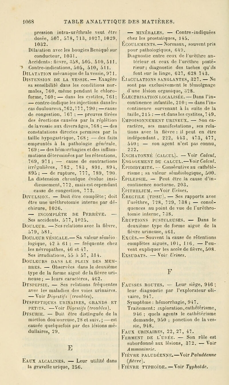 pression intra-uréthrale veut être dosée, 507, 578, 713, 1027, 1029. 1032. Dilaiatioa avec les bougies Beniqué sur conducteur, 1031. Accidents: fièvre, 358, 505, 510,511. ■* Contre-indications, 505, 510, 511. Dilatation mécanique de la vessie, 971. Distension* de la vessie.— Exagère sa sensibilité dans les conditions nor- males, 7 60, même pendant le chloro- forme, 7 60; — dans les cystites, 7 61: — contre-indique les injections dans les casdouloureux,762,77 7,7 90 : —cause de congestion, 7 67 : — preuves tirées des érections causées par la réplétion de la vessie aux divers âges, 768 ; — des constatations directes permises par la taille hvpogastrique, 7 68; —des faits empruntés à la pathologie générale. 769 :— des hémorrhagies etdes inflam- mations déterminées par les rétentions, 769, 971; — cause de contractions irrégulières, 782, 783, 891, 894, 895; — de rupture, 7 7 7, 7 89, 7 90. La distension chronique évolue insi- dieusement, 7 72, mais estcependant cause de congestion, 7 73. DtvULSiON. — Doit être complète; doit être une uréthrotomie internt; par dé- chirure, 1026. — INCOMPLÈTE DE PeREÈVE. — Ses accidents. 577, 1025. Douleur.—Ses relalions avec la fièvre, 579, 581. Douleur vésicale.— Sa valeur séméio ■ logique, 42 à 61 : — fréquente chez les névropathes, 46 et 47. Ses irradiations, 55 à 57, 314. Douleurs dans le plein des mem- bres. — Observées dans le deuxième type de la forme aiguë de la fièvre uri- neuse; —leurs caracléres, 462. Dyspepsie. — Ses relations fréquentes avec les maladies des voies urinaires. — Voir Digestifs (iroubJes). Dyspeptiques urinaires, grands et petits. —Voir Digesiijs (troubles). Dysurie. — Doit être distinguée de la miction dou oiireuse,2S et suiv.; —est causée quelquefois par des lésions mé- dullaires, 29. E Eaux alcalines. — Leur utilité dans la gravelleurique, 256. ■ — MINÉRALES. — Contre-indiquées j ^ chez les prostatiques, 145. i Ecoulements. — Normaux, souvent pris j pour pathologiques, 649. Diagnostic entre ceux de l'urèthre an- térieur et ceux de l'urèthre posté- I rieur; diagnostic des taches qu'ils font sur le linge, 627, 628 743. Éjaculations sanglantes, 327. — Ne sont pas exclusivement le témoignage d'une lésion organique, 328. Électrisation localisée. — Dans Tin- continence infantile, 210 ; — dans l'in- continence survenant à la suite de la taille, 215 : — et dans les cvstites, 749. I^mpoisonnement urineux. — Son ca- ractère, ses manifestations, ses rela- tions avec la fièvre : il peut en être indépendant, 222, 443, 473, 477, 540; — son agent n'est pas connu, 222, EnchatonnÉ 'calcul). —Voir Calcul. Engagement du calcul.—Voir Calcul. Epididymite.— Consécutive au cathété- risme ; sa valeur séméiologique, 500. Epilepsie. — Peut être la cause d'in- continence nocturne, 203. Épithelium. —Voir Urines. Érectile (tissu).— Ses rapports avec l'urèthre, 728, 729, 738; — consé- quences au point de vue de l'uréthro- lomie interne, 7 38. Éruptions pustuleuses. — Dans le deuxième type de forme aiguë de la fièvre urineuse, 4 61. Excès.— Souvent la cause de rétentions complètes aiguës, 10 l, ll6. — Peu- vent expliquer les accès de fièvre, 508. ExsUDATS. — Voir Urines. F Fausses routes. — Leur siège, 946 ; leur diagnostic par l'explorateur oli- vaire, 947. Symptôme: hémorrhagie, 94 7. Traitement; 3xpioration,cathétéri5me, 946 : quels agents le calhétérisme demande, 950 ; ponction de la ves- sie, 948.' Faux urinaires, 22, 27, 47. Ferment de l'ubée. — Son rôle est subordonné aux lésions, 372. — Voir Ammoniurie. Fièvre paludéenne.—\o[r Paludéenne (fièvre . Fièvre typhoïde.—Voir Typhoïde.