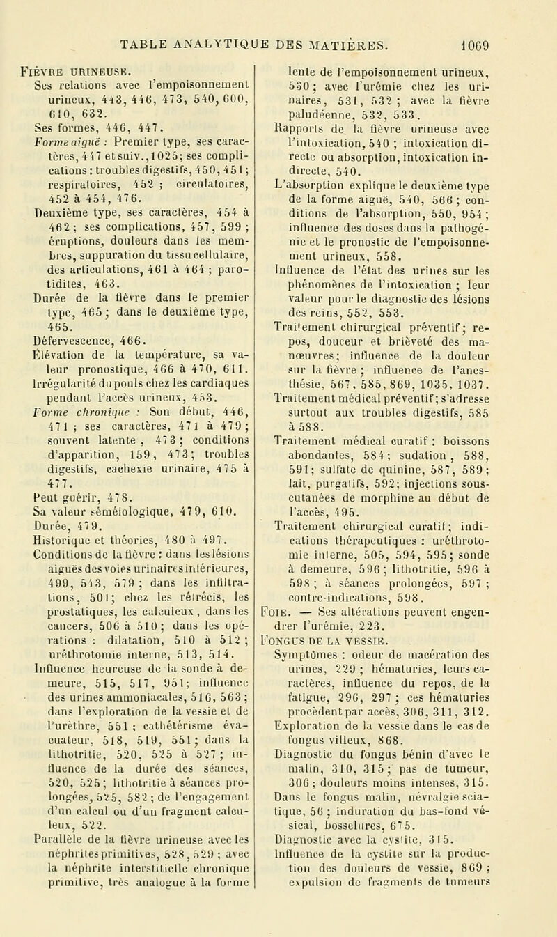 Fièvre urineuse. Ses relations avec rempoisonnemenl urineux, 4-i3, 446, 473, 540, GOO, 610, 632. Ses formes, 446, 447. Forme nitiuë : Premier type, ses carac- tères, 447 etsuiv.,1025; ses compli- cations: troublesdigestils, 450, 451 ; respiratoires, 452 ; circulatoires, 452 à 454, 4 7 6. Deuxième type, ses caractères, 454 à 462; ses complications, 457, 599 ; éruptions, douleurs dans les mem- bres, suppuration du tissu cellulaire, des articulations, 461 à 4 64 ; paro- tidiles, 463. Durée de la fièvre dans le premier type, 465; dans le deuxième type, 465. Défervescence, 466. Élévation de la température, sa va- leur pronostique, 466 à 470, 611. Irrégularité du pouls chez les cardiaques pendant Faccès urineux, 453. Forme chronique : Son début, 446, 471 ; ses caractères, 471 à 47 9; souvent latente, 47 3; conditions d'apparition, 159, 47 3; troubles digestifs, cachexie urinaire, 4 75 à 477. Peut guérir, 478. Sa valeur sêméiologique, 47 9, 610. Durée, 479. Historique et théories, 480 à 497. Conditions de la fièvre : dans les lésions aiguës des voies urinairtsinlérieures, 499, 543, 579; dans les inûllra- lions, 501; chez les réirécis, les prostatiques, les caK-iuleux , dans les cancers, 506 à 510; dans les opé- rations : dilatation, 510 à 512 ; urélhrotomie interne, 513, 514. Influence heureuse de la sonde à de- meure, 515, 517, 951; influence des urines ammoniacales, 516, 563; dans l'exploration de la vessie el de l'urèthre, 551 ; cathélérisme éva- cuateur, 518, 519, 551; dans la lithotritie, 520, 525 à 527; in- fluence de la durée des séances, 520, 625; lithotritie à séances pro- longées, 525, 582 ; de l'engagement d'un calcul ou d'un fragment calcu- leux, 522. Parallèle de la lièvre urineuse avec les néphrites priinilives, 528, 529 ; avec la néphrite interstitielle chronique primitive, très analogue à la forme lente de l'empoisonnement urineux, 530; avec l'urémie chez les uri- naires, 531, 532; avec la lièvre paludéenne, 532, 533. Rapports de la fièvre urineuse avec l'intoxication, 540 ; intoxication di- recte ou absorption, intoxication in- directe, 540. L'absorption explique le deuxième type de la forme aiguë, 540, 566; con- ditions de l'absorption, 550, 954; influence des doses dans la pathogé- nie et le pronostic de l'empoisonne- ment urineux, 558. Influence de l'état des urines sur les phénomènes de l'intoxication ; leur valeur poui-le diagnostic des lésions des reins, 552, 553. Traitement ciiirurgical préventif; re- pos, douceur et brièveté des ma- nœuvres; influence de la douleur sur la fièvre ; influence de l'anes- thésie, 667, 585, 869, 1035, 1037. Traitement médical préventif ; s'adresse surtout aux troubles digestifs, 585 à 588. Traitement médical curatif : boissons abondantes, 584; sudation, 588, 591; sulfate de quinine, 587, 589; lait, purgatifs, 592; injections sous- cutanées de morphine au début de l'accès, 495. Traitement chirurgical curatif; indi- cations thérapeutiques : uréthroto- mie interne, 505, 594, 595; sonde à demeure, 596; lithotritie, 596 à 598 ; à séances prolongées, 597 ; contre-indications, 593. Foie. — Ses altérations peuvent engen- drer l'urémie, 223. FONGUS DE LA. VESSIE. Symptômes : odeur de macération des urines, 229 ; hématuries, leurs ca- ractères, influence du repos, de la fatigue, 296, 297; ces héuiaturies procèdent par accès, 306, 311, 312. Exploration de la vessie dans le cas de fongus villeux, 8 68. Diagnostic du fongus bénin d'avec le malin, 310, 315; pas de tumeur, 306; douleurs moins intenses, 315. Dans le fongus malin, névralgie scia- tique, 50 ; induration du bas-fond vé- sical, bosselures, 67 5. Diagnostic avec la cys!iie, 315. Influence de la cystite sur la produc- tion des douleurs de vessie, 869 ; expulsion de fragments de tumeurs