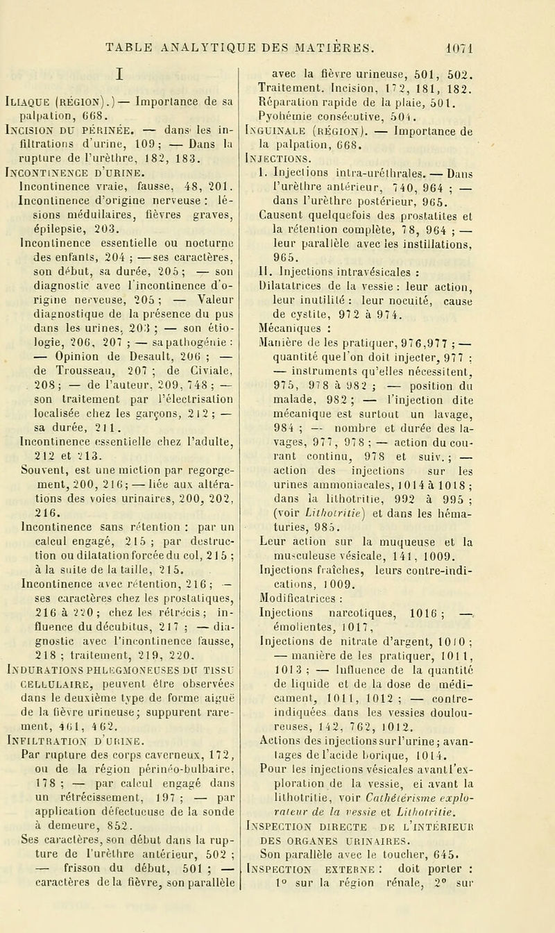 Iliaque (région).)— Importance de sa palpalion, GOS. Incision du périnée. — dans' les in- filtrations d'urine, 109; —Dans la rupture de l'urèllire, 182, 183. Incontinence d'urine. Incontinence vraie, fausse, 48, 201. Incontinence d'origine nerveuse : lé- sions médullaires, lièvres graves, épilepsie, 203. Incontinence essentielle ou nocturne des enfants, 204 ; —ses caractères, son di^but, sa durée, 205; — son diagnostic avec l'incontinence d'o- rigine nerveuse, 205 ; — Valeur diagnostique de la présence du pus dans les urines, 203 ; — son étio- logie, 206, 207 ; — sapalhogénie : — Opinion de Desault, 206 ; — de Trousseau, 207 ; de Civiale, 208 ; — de l'auteur, 209, 748 ; — son traitement par l'électrisation localisée chez les garçons, 212; — sa durée, 211. Incontinence essentielle chez l'adulte, 212 et -il3. Souvent, est une miction par regorge- ment, 200, 216; — liée aux altéra- tions des voies urinaires, 200, 202, 216. Incontinence sans nHention : par un calcul engagé, 215; par destruc- tion ou dilatation forcée du col, 21 5 ; à la suite de la taille, 215. Incontinence avec rétention, 216 ; — ses caractères chez les prostatiques, 216 à 2vO; chez les rétrécis; in- fluence du décubilus, 217 ; —dia- gnostic avec l'incontinence fausse, 218 ; traitement, 219, 220. Induratioksphli:gmo.\f.usesdu tissu CELLULAIRE, peuvent être observées dans le deuxième tvpe de forme aiguë de la fièvre urineuse* suppurent rare- ment, 461, 4 62. Infiltration d'urine. Par rupture des corps caverneux, 172, ou de la région périnéo-bulbaire, 178 ; — par calcul engagé dans un rétrécissement, 197; — par application défectueuse de la sonde à demeure, 852. Ses caractères, son début dans la rup- ture de l'urèlhre antérieur, 502 ; — frisson du début, 501 ; — caractères de la fièvre, son parallèle avec la fièvre urineuse, 501, 502. Traitement. Incision, 172, 181, 182. Réparation rapide de la plaie, 501. Pyohémie consécutive, 50i. Inguinale (région). — Importance de la palpation, C68. Injections. I. Injections inlra-urélhrales. — Dans l'urèlhre antérieur, 7 40, 964 ; — dans l'urèlhre postérieur, 965. Causent quelquefois des prostalites et la rétention complète, 7 8, 964 ; — leur parallèle avec les instillations, 965. II. Injections intravésicales : Dilatatrices de la vessie: leur action, leur inutilité : leur nocuité, cause de cystite, 972 à 974. Mécaniques : Manière de les pratiquer, 976,977 ; — quantité quel'on doit injecter, 977 : — instruments qu'elles nécessitent, 975, 978àU82i — position du malade, 982 ; — l'injection dite mécanique est surtout un lavage, 984 ; — nombre et durée des la- vages, 977, 978 ; — action du cou- rant continu, 978 et suiv. ; — action des injections sur les urines ammoniacales, 1014 à 1018 ; dans la lilhotritie, 992 à 995 ; (voir Lithoiritie) et dans les héma- turies, 985. Leur action sur la muqueuse et la niu-culeuse vésicale, 141, 1009. Injections fraîches, leurs contre-indi- cations, 1009. Modificatrices : Injections narcotiques, 1016 ; — émolientes, 1017, Injections de nitrate d'argent, 1010; — manière de les pratiquer, 1011, 1013 ; — Influence de la quantité de liquide et de la dose de médi- cament, 1011, 1012; — contre- indiquées dans les vessies doulou- reuses, 142, 762, 1012. Actions des injectionssurl'urine; avan- tages de l'acide liorit(ue, 1014. Pour les injections vésicales avantl'ex- ploralion de la vessie, ei avant la lilhotritie, voir Calhécérisme explu- rnieiir de la vessie et Lilhotritie. Inspection directe de l'intérieur DES organes URIN\IRES. Son parallèle avec le toucher, 645. Inspection externe : doit porter : 1° sur la région rénale, 2° sur