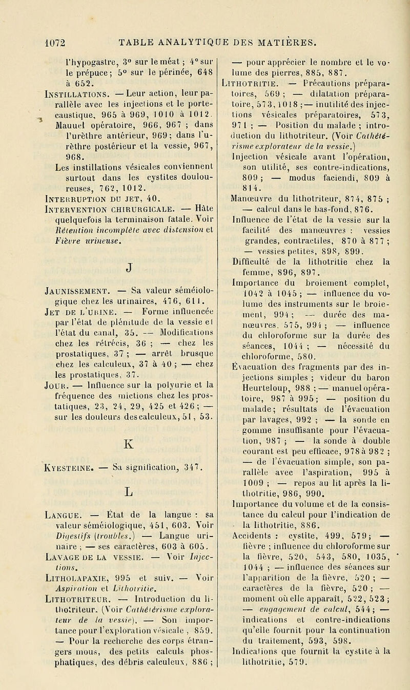 riiypogaslre, 3° sur le méat; 4° sur le prépuce; 5° sur le périnée, 648 à 652. Instillations. —Leur action, leur pa- rallèle avec les injections et le porte- ^ caustique, 965 à 969, 1010 à 1012. Manuel opératoire, 966, 967 ; dans l'urèthre antérieur, 969; dans l'u- rèthre postérieur et la vessie, 967, 968. Les instillations vésicales conviennent surtout dans les cystites doulou- reuses, 762,1012. Interruption du jet, 40. Intervention chirurgicale. — Hâte quelquefois la terminaison fatale. Voir liéieniion incomplète avec diatetision et Fièvre iirineuse. Jaunissement. — Sa valeur séméiolo- gique chez les urinaires, 47 6, 611. Jet de l'uiune. — Forme influencée par l'élat de plénitude do la vessie el l'élat du canal, 35. — ModiQcatioiis chez les rétrécis, 36 ; — chez les prostatiques, 37 ; — arrêt brusque chez les calculeux, 37 à 40 ; — chez les prostatiques, 37. JoUK. — Influence sur la polyurie et la fréquence des mictions chez les pros^ tatiques, 23, 24, 29, 425 et 426; — sur les douleurs descalculeux, 51, 53. K Kyesteinb:. — Sa signiftcalion, 347. Langue. — État de la langue : sa valeur séméiologique, 451, 603. Voir Digestifs {troubles.) — Langue uri- naire ; — ses caractères, 603 à 605. Lavage de la vessie. — Voir Injec- tions, LiTHOLAPAXiE, 995 et suiv. — Voir Aspiration el Lithotritie. LiTHOTRiTEOR. — Introduction du li- thotriteur. (Voir Catliéférisme explora- teur de la vessie). — Son impor- tance pour l'exploration vésicale , 8.S9. — Pour la recherche des corps étran- gers mous, des petits calculs phos- phatiques, des débris calculeux, 886 ; — pour apprécier le nombre et le vo- lume des pierres, 885, 887. Lithotritie. — Précautions prépara- toires, 669; — dilatation prépara- toire, 573,10!8 ;— inutilité des injec- tions vésicales préparatoires, 57 3, 97 1 ; — Position du malade ; intro- duction du lilhotriteur. (Voir Cathéié- rismeexplorateur delà vessie.) Injection vésicale avant l'opération, son utilité, ses contre-indications, 809 ; — modus faciendi, 809 à 814. Manœuvre du lilhotriteur, 87 4, 87 5 ; —■ calcul dans le bas-fond, 876. Influence de l'état de la vessie sur la facilité des manœuvres : vessies grandes, contractiles, 870 à 877; — vessies petites, 898, 899. Difficulté de la lithotritie chez la femme, 896, 897. Importance du broiement complet, 104 2 à 1045; — influence du vo- lume des instruments sur le broie- ment, 994 ; — durée des ma- nœuvres. 575, 99i ; — influence du chloroforme sur la durée des séances, 1044 ; — nécessité du chloroforme, 680. Évacuation des fragments par des in- jections simples ; videur du baron Heurteloup, 988 ;— manuelopéra- toire, 987 à 995; — position du malade; résultats de l'évacuation par lavages, 992 ; — la sonde en gomme insuffisante pour l'évacua- tion, 987 ; — la sonde à double courant est peu efficace, 978 à 98 2 ; — de l'évacuation simple, son pa- rallèle avec l'aspiration, 995 à 1009 ; — repos au lit après la li- thotritie, 986, 990. Importance du volume et de la consis- tance du calcul pour l'indication de • la lithotritie, 886. Accidents : cystite, 499, 57 9; — fièvre ; influence du chloroforme sur la fièvre, 520, 543, 580, 1035, 1044 ; —influence des séances sur l'apparition de la fièvre, 620 ; — caractères de la fièvre, 520 ; — moment oîielle apparaît, 522, 623 ; — engagement de calcul, 544; — indications et contre-indications qu'elle fournit pour la continuation du traitement, 593, 598. Indications que fournit la cystite à la lilhotrilie, 579.