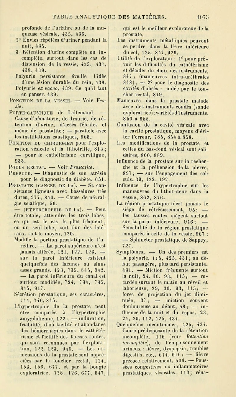 profonde de l'urèthre ou de la mu- queuse vésicale, 435, 436. 20 Envies répétées d'uriner pendant la nuit, 435. 3 Rétention d'urine complète ou in- complète, surtout dans les cas de distension de la vessie, 435, 437, 438, 439. Polyurie persistante éveille l'idée d'une lésion durable du rein, 438. Polyurie exvacno, 439. Ce qu'il faut en penser, 439. Ponction de la vessie. — Voir Ves- sie. Porte-caustique de Lallemand. — Cause d'hématurie, de dysurie, de ré- tention d'urine, d'accès fébriles et même de prostatite ; — parallèle avec les instillations caustiques, 968. Position du chirurgien pour l'explo- ration vésicale et la lilhotritie, 813; — pour le cathétérisme curviligne, 933. Pouls rectal. — Voir Prostatite. Prépuce. — Diagnostic de son atrésie pour le diagnostic du diabète, 651. Prostate (cancer de la). — Sa con- sistance ligneuse avec bosselures très dures, 67 7, 846. — Cause de névral- gie sciatique, 56. — (hypertrophie de la). — Peut être totale, atteindre les trois lobes, ce qui est le cas le plus fréquent , ou un seul lobe, soit l'un des laté- raux, soit le moyen, 120. Modifie la portion prostatique de l'u- rèthre. — La paroi supérieure n'est jamais altérée, 121, 122, 123. — sur la paroi inférieure existent quelquefois des lacunes ou sinus assez grands, 123, 735, 845, 942. — La paroi inférieure du canal est surtout modifiée, 724, 734, 735, 845, 917. Sécrétion prostatique, ses caractères, 744, 746,845, L'hypertrophie de la prostate peut être comparée à l'hypertrophie amygdalienne, 122 ; — induration, friabilité, d'où facilité et abondance des hémorrhagies dans le cathété- risme et facilité des fausses routes, qui sont reconnues par l'explora- tion, 122, 123, 946. — Les di- mensions de la prostate sont appré- ciées par le toucher rectal, 124, 153, 156, 677, et par la bougie exploratrice, 125, 126,677,847, qui est le meilleur explorateur de la prostate. Les instruments métalliques peuvent se perdre dans la lèvre inférieure du col, 125, 847,926. Utilité de l'exploration : 1 pour pré- voir les ditricuUés du cathétérisme et décider du choix des instruments, 847 ; (manœuvres intra-uréthrales 848), — 2 pour le diagnostic des cavités d'abcès : aidée par le tou- cher rectal, 849. Manœuvre dans la prostate malade avec des instruments coudés (sonde exploratrice); variétésd'instruments, 850 à 855. Confusion de la cavité vésicale avec la cavité prostatique, moyens d'évi- ter Terreur, 785, 854 à 858. Les modiQcations de la prostate et celles du bas-fond vésical sont soli- daires; 860, 889. Influence de la prostate sur la recher- che et la préhension de la pierre, 897 ; — sur l'engagement des cal- culs, 39, 122, 192. Influence de l'hypertrophie sur les manœuvres du lithotriteur dans la vessie, 862, 876. La région prostatique n'est jamais le siège de rétrécissement, 95; — les fausses routes siègent surtout sur la paroi inférieure, 946; — Sensibilité de la région prostatique comparée à celle de la vessie, 967 ; — Sphincter prostatique de Sappey, 727, Symptômes. — Un des premiers est la polyurie, 115, 425, 431 ; au dé- but passagère, plus tard persistante, 431. — Miction fréquente surtout la nuit, 24, 30, 93, 115; — re- tardée surtout le matin au réveil et laborieuse, 29, 30, 93, 115; — force de projection du jet dimi- nuée, 37 ; — miction souvent douloureuse au début, 48 ; — in- fluence de la nuit et du repos, 23, 24, 29, 112, 425, 434. Quelquefois incontinence, 425, 434. Cause prédisposante de la rétention incomplète, 116 (voir Rétention incomplète)^ de l'empoisonnement urineux : fièvre, dyspepsie, troubles digestifs, etc., 614, 610; — fièvre précoce relativement, 506. — Pous- sées congestives ou inflammatoires prostatiques, vésicales, 113; réna-